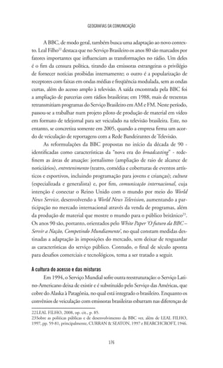 GEOGRAFIAS DA COMUNICAÇÃO
176
A BBC, de modo geral, também busca uma adaptação ao novo contex-
to. Leal Filho22
destaca que no Serviço Brasileiro os anos 80 são marcados por
fatores importantes que influenciam as transformações no rádio. Um deles
é o fim da censura política, tirando das emissoras estrangeiras o privilégio
de fornecer notícias proibidas internamente; o outro é a popularização de
receptores com faixas em ondas médias e freqüência modulada, sem as ondas
curtas, além do acesso amplo à televisão. A saída encontrada pela BBC foi
a ampliação de parcerias com rádios brasileiras; em 1988, mais de trezentas
retransmitiam programas do Serviço Brasileiro em AM e FM. Neste período,
passou-se a trabalhar num projeto piloto de produção de material em vídeo
em formato de telejornal para ser veiculado na televisão brasileira. Este, no
entanto, se concretiza somente em 2005, quando a empresa firma um acor-
do de veiculação de reportagens com a Rede Bandeirantes de Televisão.
As reformulações da BBC propostas no início da década de 90 -
identificadas como características da “nova era do broadcasting” - rede-
finem as áreas de atuação: jornalismo (ampliação de raio de alcance de
noticiários), entretenimento (teatro, comédia e coberturas de eventos artís-
ticos e esportivos, incluindo programação para jovens e crianças); cultura
(especializada e generalista) e, por fim, comunicação internacional, cuja
intenção é conectar o Reino Unido com o mundo por meio do World
News Service, desenvolvendo a World News Television, aumentando a par-
ticipação no mercado internacional através da venda de programas, além
da produção de material que mostre o mundo para o público britânico23
.
Os anos 90 são, portanto, orientados pelo White Paper ‘O futuro da BBC –
Servir a Nação, Competindo Mundiamente’, no qual constam medidas des-
tinadas a adaptação às imposições do mercado, sem deixar de resguardar
as características do serviço público. Contudo, o final de século aponta
para desafios comerciais e tecnológicos, tema a ser tratado a seguir.
A cultura do acesso e das misturas
Em 1994, o Serviço Mundial sofre outra reestruturação: o Serviço Lati-
no-Americano deixa de existir e é substituído pelo Serviço das Américas, que
cobre do Alaska à Patagônia, no qual está integrado o brasileiro. Enquanto os
convênios de veiculação com emissoras brasileiras esbarram nas diferenças de
22	LEAL FILHO, 2008, op. cit., p. 85.
23	Sobre as políticas públicas e de desenvolvimento da BBC ver, além de LEAL FILHO,
1997, pp. 59-81, principalmente, CURRAN  SEATON, 1997 e BEARCHCROFT, 1946.
 