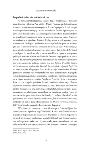 GEOGRAFIAS DA COMUNICAÇÃO
180
Geografia virtual na interface bbcbrasil.com
Ao considerar abordagens de teóricos da pós-modernidade - tais como
as de Anthony Giddens e Paul Virilio – Morley36
destaca que hoje as imagens
abundam no novo status desincorporado dentro da geografia virtual, na qual
a convergência tempo-espaço trouxe indivíduos e famílias à presença de lu-
gares antes desconhecidos. Conforme aponta, as interfaces de computadores
ou veículos representam um canal de aumento rápido de efeitos óticos em
torno do espaço, são visões distantes de viagens que se enfraquecem gradu-
almente atrás da chegada ao destino, uma chegada de imagens, de informa-
ção, que se posicionam numa constante mudança de local. Neste sentido, é
possível individualizar alguns aspectos interessantes da interface BBC Brasil.
com (figura 1), a qual trabalha com um visual leve e espaço amplo para os
principais assuntos internacionais do dia. O menu - que pode ser acessado
a partir da Primeira Página [home] não lista editorias normais do jornalismo
tais como economia, política, cultura, etc, mas Ciência  Saúde, Cultura
 Entretenimento, Multimídia, Especial, Interatividade e Aprenda Inglês. Es-
tes são adequados à linguagem desta mídia, ou seja, o conteúdo tradicional
permanece presente, mas apresentado com outra nomenclatura. A geografia
virtual é expressa, portanto, no conteúdo jornalístico e na forma convergente
de se dispor as diferentes mídias. No alto da Primeira Página o internauta/
leitor encontra os principais fatos do noticiário internacional, especialmente
de política, economia ou meio ambiente, ou ainda de questões envolvendo o
cenário brasileiro. Há uma outra seção, intitulada Carrossel, que exibe assun-
tos curiosos ou relacionados ao cotidiano do cidadão de qualquer parte do
mundo. As imagens, as quais se refere Morley37
, também “abundam” no site
por meio de uma vitrine de vídeos em formato flash. O mesmo ocorre com o
conteúdo em áudio, que pode ser acessado em Ouça o boletim de notícias da
BBC Brasil situado no angulo direito, no alto da página.
Além das seções elencadas, pode-se afirmar que a Primeira Página fun-
ciona como uma espécie de “capa” do veículo. É nesta interface inicial que se
encontram disponibilizados os destaques de cada um os serviços dispostos no
menu de acesso, descrito abaixo da marca BBC Brasil. Vale destacar também
que o site apresenta todos os serviços de produção de conteúdo que - no pas-
sado eram veiculados separadamente - e no espaço da internet, convergem
36	MORLEY, op.cit, 2000, pp.171-2.
37	MORLEY, ibid.
 