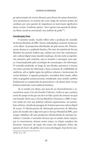 GEOGRAFIAS DA COMUNICAÇÃO
184
ga representações de eventos distantes para dentro do espaço doméstico,
estas permanecem, na maioria das vezes, longe do contexto prático do
cotidiano por uma questão de impotência na intervenção significativa
desses eventos. Conforme aponta, “não é apenas uma questão de distân-
cia (física, moral ou emocional), mas também de poder”44
.
Considerações finais
O presente estudo, visando refletir sobre a produção de conteúdo
do Serviço Brasileiro da BBC, buscou individualizar contextos intrínsecos
a este objeto. As perspectivas identificadas são pelo menos três. Primeira-
mente, destaca-se a amplitude histórica. Por meio da trajetória do Serviço
Brasileiro foi possível verificar que, embora esta nova fase comunicacio-
nal e cultural digital esteja trazendo mudanças, ela não exclui as experiên-
cias anteriores, pelo contrário, estas se mesclam e convergem num espa-
ço virtual propiciado pelas tecnologias da comunicação e da informação.
O conteúdo produzido, ao longo de sete décadas, permanece o mesmo
em termos precisão da informação e busca constante da credibilidade da
audiência, sob as rígidas regras das políticas culturais e institucionais do
serviço britânico. A segunda perspectiva, norteadora deste estudo, reflete
sobre as geografias comunicacionais, considerada, neste sentido, também
fundamental na compreensão da permanência e da eficácia deste serviço
britânico destinado a uma audiência brasileira.
Ao se estudar este objeto, por meio de seu desenvolvimento e ca-
racterísticas atuais à luz dos Estudos Culturais, verifica-se que a própria
teoria do campo revela que este deve ser lido a partir do contexto no qual
está inserido. Neste caso, o Serviço Brasileiro é ilustrativo, a BBC o man-
teve tendo em vista suas políticas culturais expansionistas, no entanto,
hoje enfrenta o desafio da passagem do broadcast para uma cultura digital
de acesso. O (des)locamento da informação proveniente de diferentes
partes do mundo não é algo novo para o Serviço Mundial da BBC, pois
sempre trabalhou sob uma perspectiva (des)localizada de narração jor-
nalística. Contudo, é necessário destacar que os estudos destes espaços,
que se concentraram, durante muito tempo, na relação complexa das
fronteiras “concretas” da nação, das etnias, das migrações, enfim, das
questões do local e do global, entre outras abordagens, hoje devem tam-
44	Op. cit, p. 185.
 