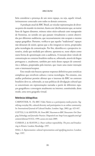 185
JAMILE DALPIAZ
bém considerar a presença de um novo espaço, ou seja, aquele virtual,
intimantente conectado com todos os demais contextos.
A produção atual da BBC Brasil, ao veicular representações de diver-
sas partes do mundo via internet, ilustra este (des)locamento que, ao narrar
fatos de lugares distantes, mistura raízes sócio-culturais com transgressão
de fronteiras, no sentido em que passam virtualmente a serem absorvi-
das por diferentes audiências, que necessariamente não ocupam o mesmo
espaço geográfico. Portanto, verifica-se que aqueles “tradicionais” espaços
não deixaram de existir, apenas que a eles integram-se novos, propiciados
pelas tecnologias da comunicação. Por fim, identifica-se a perspectiva in-
terativa, ainda que mediada por editores, apresenta-se, neste objeto como
outra forma de aproximação com a audiência. A inserção deste veículo de
comunicação no contexto brasileiro realiza-se, sobretudo, através da língua
portuguesa e, atualmente, também por meio desses espaços de comentá-
rios e debates, propiciados pela internet, que visam uma maior interação
com o internauta/receptor.
Este estudo não buscou apontar respostas definitivas para temáticas
complexas que envolvem cultura e novas tecnologias. No entanto, esta
análise preliminar permite afirmar que o interesse da BBC no contexto
brasileiro deve-se, sobretudo, as suas políticas de divulgação cultural que
se concretizam em representações narradas a partir de diferentes espa-
ços geográficos e convergem atualmente na internet, constituindo, deste
modo, uma nova geografia virtual.
Referências bibliográficas
CARPENTIER, N. The BBC’s Video Nation as a participatory media practice. Sig-
nifying everyday life, cultural diversity and participation in an online community.
In: International Journal of Cultural Studies. London: Sage, 2003, pp. 425-447.
COTTLE, S.  ASHTON, M. From BBC Newsroom to BBC Newscentre: On Chan-
ging Technology and Journalist Practices. Disponível em: http://con.sagepub.com/cgi/
content/abstract/5/3/22, 1999, acesso em maio 2009.
CURRAN, J.  SEATON, J. Power without responsibility. The press and broadcas-
ting in Britain. London: Routledge, 1997.
HALL, S. Representation: cultural representations and signifying practices. London:
Sage, 1997.
 