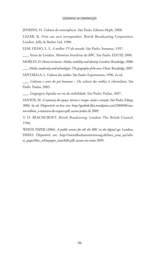 GEOGRAFIAS DA COMUNICAÇÃO
186
JENKINS, H. Cultura da convergência. São Paulo: Editora Aleph, 2008.
LAZAR, R. From our own correspondent. British Broadcasting Corporation.
London: Jolly  Barber Ltd, 1980.
LEAL FILHO, L. L. A melhor TV do mundo. São Paulo: Summus, 1997.
___. Vozes de Londres. Memórias brasileiras da BBC. São Paulo: EDUSP, 2008.
MORLEY,D.Hometerritories.Media,mobilityandidentity.London:Routledge,2000.
___.Media,modernityandtechnologies.Thegeographyofthenew.Oxon:Routledge,2007.
SANTAELLA, L. Cultura das mídias. São Paulo: Experimento, 1996, 2a ed.
___. Culturas e artes do pós-humano – Da cultura das mídias à cibercultura. São
Paulo: Paulus, 2003.
___. Linguagens líquidas na era da mobilidade. São Paulo: Paulus, 2007.
SANTOS, M. A natureza do espaço: técnica e tempo, razão e emoção. São Paulo: Edusp,
2006, 4a ed. Disponível on-line em: http://geolink.files.wordpress.com/2008/06/san-
tos-milton_a-natureza-do-espaco.pdf, acesso junho de 2009.
T. O. BEACHCROFT. British Broadcasting. London: The British Council,
1946.
WHITE PAPER (2006). A public service for all: the BBC in the digital age. London:
HMSO. Disponível em: http://www.bbccharterreview.org.uk/have_your_say/whi-
te_paper/bbc_whitepaper_march06.pdf, acesso em maio 2009.
 