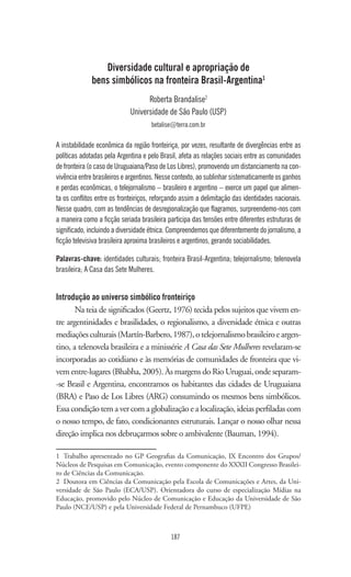 187
Diversidade cultural e apropriação de
bens simbólicos na fronteira Brasil-Argentina1
Roberta Brandalise2
Universidade de São Paulo (USP)
betalise@terra.com.br
A instabilidade econômica da região fronteiriça, por vezes, resultante de divergências entre as
políticas adotadas pela Argentina e pelo Brasil, afeta as relações sociais entre as comunidades
de fronteira (o caso de Uruguaiana/Paso de Los Libres), promovendo um distanciamento na con-
vivência entre brasileiros e argentinos. Nesse contexto, ao sublinhar sistematicamente os ganhos
e perdas econômicas, o telejornalismo – brasileiro e argentino – exerce um papel que alimen-
ta os conflitos entre os fronteiriços, reforçando assim a delimitação das identidades nacionais.
Nesse quadro, com as tendências de desregionalização que flagramos, surpreendemo-nos com
a maneira como a ficção seriada brasileira participa das tensões entre diferentes estruturas de
significado, incluindo a diversidade étnica. Compreendemos que diferentemente do jornalismo, a
ficção televisiva brasileira aproxima brasileiros e argentinos, gerando sociabilidades.
Palavras-chave: identidades culturais; fronteira Brasil-Argentina; telejornalismo; telenovela
brasileira; A Casa das Sete Mulheres.
Introdução ao universo simbólico fronteiriço
Na teia de significados (Geertz, 1976) tecida pelos sujeitos que vivem en-
tre argentinidades e brasilidades, o regionalismo, a diversidade étnica e outras
mediaçõesculturais(Martín-Barbero,1987),otelejornalismobrasileiroeargen-
tino, a telenovela brasileira e a minissérie A Casa das Sete Mulheres revelaram-se
incorporadas ao cotidiano e às memórias de comunidades de fronteira que vi-
vem entre-lugares (Bhabha, 2005). Às margens do Rio Uruguai, onde separam-
-se Brasil e Argentina, encontramos os habitantes das cidades de Uruguaiana
(BRA) e Paso de Los Libres (ARG) consumindo os mesmos bens simbólicos.
Essa condição tem a ver com a globalização e a localização, ideias perfiladas com
o nosso tempo, de fato, condicionantes estruturais. Lançar o nosso olhar nessa
direção implica nos debruçarmos sobre o ambivalente (Bauman, 1994).
1	 Trabalho apresentado no GP Geografias da Comunicação, IX Encontro dos Grupos/
Núcleos de Pesquisas em Comunicação, evento componente do XXXII Congresso Brasilei-
ro de Ciências da Comunicação.
2	 Doutora em Ciências da Comunicação pela Escola de Comunicações e Artes, da Uni-
versidade de São Paulo (ECA/USP). Orientadora do curso de especialização Mídias na
Educação, promovido pelo Núcleo de Comunicação e Educação da Universidade de São
Paulo (NCE/USP) e pela Universidade Federal de Pernambuco (UFPE)
 