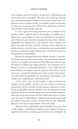 GEOGRAFIAS DA COMUNICAÇÃO
192
ticar a política comercial brasileira, ela apresenta o Mercosul que está
acontecendo entre as metrópoles dos países, um acordo que funciona
sem a participação popular. Também, comentou-se a forma como a TV
brasileira tratava o ministro Cavallo, que segundo um dos entrevistados,
é o único que assumia que com o Mercosul só o Brasil lucra e por isso a
mídia brasileira estaria voltada contra ele.
A cultura regional fronteiriça emprestava para as cidades de Uru-
guaiana e Libres o papel de pórticos de passagem. Os cidadãos das ci-
dades eram os atravessadores, se viam como guardiões de suas pátrias e,
com o Mercosul, essa característica desapareceu porque todas as decisões
independem dos uruguaianenses e dos librenhos. Até o comércio esta-
belece outro tipo de relação, mais fria e distante. Com o Mercosul, as
cidades passaram a servir de pouso a todos que procuram oportunidades
lucrativas no trânsito de cargas internacionais e, dessa forma, uma parce-
la da população se marginalizou.
Sintomas de desregionalização são evidentes quando os entrevista-
dos deixam claro que são o mesmo povo, com características regionais
comuns e, em seguida, não param de elencar diferenças mesmo no que
diz respeito aos hábitos da tradição gauchesca. As constatações das di-
ferenças são feitas na cotidianidade fronteiriça e com a colaboração dos
bens simbólicos consumidos a partir de programas informativos, notícias
locais, mas a sensação de estranhamento se deve também à descaracteri-
zação dos hábitos de gauchidade (ou de gaucheria) dos brasileiros, sub-
metidos a um comportamento unificado nacional.
O que ocorre é que, no lado brasileiro, a cultura nacional já se
sobrepõe, em boa medida, à regional e, para isso, colabora o consumo de
programação televisiva brasileira de rede nacional, importante na forti-
ficação da identidade nacional. Também o fato de Uruguaiana ser uma
cidade que passou de sociedade agropecuária para sociedade industriali-
zada, processo que não ocorreu em Libres (Libres desenvolveu o terceiro
setor, mas nunca se industrializou), colaborou para essa descaracterização
dos hábitos de gaucheria porque o homem cada vez mais urbanizado
distancia-se dos laços da regionalidade, os laços do campo.
Apesar de tanto uruguaianenses quanto librenhos terem suas raízes
na vida campeira, os brasileiros se consideram mais “modernos” do que os
argentinos da fronteira e acreditam que têm hábitos mais “civilizados” do
 