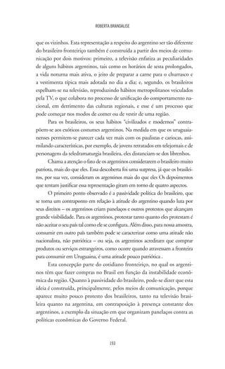 193
ROBERTA BRANDALISE
que os vizinhos. Esta representação a respeito do argentino ser tão diferente
do brasileiro fronteiriço também é construída a partir dos meios de comu-
nicação por dois motivos: primeiro, a televisão enfatiza as peculiaridades
de alguns hábitos argentinos, tais como os horários de sesta prolongados,
a vida noturna mais ativa, o jeito de preparar a carne para o churrasco e
a vestimenta típica mais adotada no dia a dia; e, segundo, os brasileiros
espelham-se na televisão, reproduzindo hábitos metropolitanos veiculados
pela TV, o que colabora no processo de unificação do comportamento na-
cional, em detrimento das culturas regionais, e esse é um processo que
pode começar nos modos de comer ou de vestir de uma região.
Para os brasileiros, os seus hábitos “civilizados e modernos” contra-
põem-se aos exóticos costumes argentinos. Na medida em que os uruguaia-
nenses permitem-se parecer cada vez mais com os paulistas e cariocas, assi-
milando características, por exemplo, de jovens retratados em telejornais e de
personagens da teledramaturgia brasileira, eles distanciam-se dos librenhos.
Chama a atenção o fato de os argentinos considerarem o brasileiro muito
patriota, mais do que eles. Essa descoberta foi uma surpresa, já que os brasilei-
ros, por sua vez, consideram os argentinos mais do que eles Os depoimentos
que tentam justificar essa representação giram em torno de quatro aspectos.
O primeiro ponto observado é a passividade política do brasileiro, que
se torna um contraponto em relação à atitude do argentino quando luta por
seus direitos – os argentinos criam panelaços e outros protestos que alcançam
grande visibilidade. Para os argentinos, protestar tanto quanto eles protestam é
não aceitar o seu país tal como ele se configura. Além disso, para nossa amostra,
consumir em outro país também pode se caracterizar como uma atitude não
nacionalista, não patriótica – ou seja, os argentinos acreditam que comprar
produtos ou serviços estrangeiros, como ocorre quando atravessam a fronteira
para consumir em Uruguaina, é uma atitude pouco patriótica .
Esta concepção parte do cotidiano fronteiriço, no qual os argenti-
nos têm que fazer compras no Brasil em função da instabilidade econô-
mica da região. Quanto à passividade do brasileiro, pode-se dizer que esta
ideia é construída, principalmente, pelos meios de comunicação, porque
aparece muito pouco protesto dos brasileiros, tanto na televisão brasi-
leira quanto na argentina, em contraposição à presença constante dos
argentinos, a exemplo da situação em que organizam panelaços contra as
políticas econômicas do Governo Federal.
 