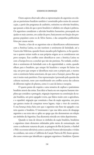 GEOGRAFIAS DA COMUNICAÇÃO
194
Outro aspecto observado sobre as representações do argentino em rela-
ção ao patriotismo brasileiro também é constituído pelos meios de comuni-
cação, a partir dos programas de auditório, rotineiros na televisão brasileira,
que passam a ideia de que o povo brasileiro é solidário em relação à pobreza.
Os argentinos consideram a televisão brasileira humanista, preocupada em
ajudar os mais carentes, em cuidar do povo, basicamente em função dos pro-
gramas populares como os de Silvio Santos, e das campanhas publicitárias
feitas por causas sociais.
Terceiro, o fato de os argentinos não se identificarem suficientemente
com a América Latina, ou não nutrirem o sentimento de latinidade, até a
Guerra das Malvinas, quando foram atacados pela Inglaterra, os faz questio-
nar o quanto teriam traído as suas próprias origens ao se considerarem um
povo europeu. Esse conflito entre identificar-se com a América Latina ou
com a Europa leva-os a concluir que não são patriotas. Na verdade, confun-
dem o sentimento de latinidade com o de argentinidade e, então, quando
olham para o brasileiro, que sempre foi brasileiro e sempre foi latino (ou
seja, um povo que sempre se identificou mais com o próprio país, e mesmo
com o continente latino-americano, do que com a Europa), parece-lhes que
este é muito mais patriótico. Esta representação é permeada pela questão das
culturas nacionais, neste caso manifestando um conflito acerca das culturas
de diferentes regiões do planeta, como é o caso da latina e europeia.
O quarto ponto diz respeito a uma tentativa de explicar o patriotismo
brasileiro através das etnias. Essa ideia se baseia em um esquema bastante sim-
plista que considera o português, migração importante na constituição da na-
ção brasileira, um povo apegado à terra, que lidava muito com a agricultura,
e o espanhol, migração que constituiu a base da nação argentina, um povo
que gostava muito de conquistar novos lugares, viajar e viver do comércio.
E essa herança étnica faria com que o argentino não fosse tão apegado a sua
terra quanto o brasileiro. O interessante é que essa ideia acerca do desapego
argentino a sua terra não se aplica ao apego que eles demonstram em relação
aos símbolos da Argentina. Essa dicotomia reincide em vários depoimentos.
Quando se trata de elencar os símbolos da nação brasileira, brasileiros
e argentinos citam elementos enfatizados pelos meios de comunicação, tais
como a exuberante natureza do país, as paisagens do Rio de Janeiro, o futebol
e Pelé e os eventos televisíveis como o carnaval. Eventos televisionados e vividos
no cotidiano, tais como a Califórnia da Canção Nativa do RS, foram aponta-
dos como eventos que identificam e agregam argentinos e brasileiros. Quanto
 