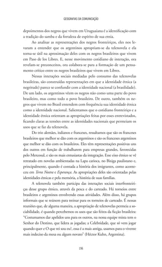 GEOGRAFIAS DA COMUNICAÇÃO
196
depoimentos dos negros que vivem em Uruguaiana é a identificação com
a tradição do samba e da fortaleza de espírito de sua etnia.
Ao analisar as representações dos negros fronteiriços, eles nos le-
varam a entender que os argentinos apropriam-se da telenovela e ela
torna-se útil na aproximação deles com os negros brasileiros que vivem
em Paso de los Libres. E, nesse movimento cotidiano de interação, ora
revelam-se preconceitos, ora colabora-se para a formação de um pensa-
mento crítico entre os negros brasileiros que vivem em Libres.
Nessas interações sociais mediadas pelo consumo das telenovelas
brasileiras, são construídas representações em que a identidade étnica (a
negritude) parece se confundir com a identidade nacional (a brasilidade).
De um lado, os argentinos vêem os negros não como uma parte do povo
brasileiro, mas como todo o povo brasileiro. De outro, também os ne-
gros que vivem no Brasil entendem com frequência sua identidade étnica
como a identidade nacional. Salientamos que o cotidiano fronteiriço e a
identidade étnica orientam as apropriações feitas por esses entrevistados,
ficando claras as tensões entre as identidades nacionais que permeiam os
usos que se faz da telenovela.
Do trio alemães, italianos e franceses, ressaltamos que são os franceses
brasileiros que melhor se dão com os argentinos e são os franceses argentinos
que melhor se dão com os brasileiros. Eles têm representações positivas uns
dos outros em função de trabalharem para empresas grandes, favorecidas
pelo Mercosul, e são os mais entusiastas da integração. Esse eixo étnico se vê
retratado em novelas ambientadas na Lapa carioca, no Bixiga paulistano e,
principalmente, quando é contada a história dos imigrantes, como aconte-
ceu em Terra Nostra e Esperança. As apropriações deles são orientadas pelas
identidades étnicas e pela memória, a história de suas famílias.
A telenovela também participa das interações sociais interfronteiri-
ças desse grupo étnico, através da pesca e do carteado. Há torneios entre
brasileiros e argentinos envolvendo essas atividades. Além disso, há grupos
informais que se reúnem para treinar para os torneios de carteado. É nessas
reuniões que, de alguma maneira, a apropriação de telenovelas permeia a so-
ciabilidade, é quando percebemos os usos que são feitos da ficção brasileira:
“Costumamos dar apelidos uns para os outros, na nossa equipe mista tem o
Senhor do Destino, que lidera as jogadas; a Celebridade, que só vem jogar
quando quer e O que rei sou eu?, essa é a mais antiga, usamos para o vivente
mais indeciso da mesa ou algum novato” (Héctor Kuhn, Argentina).
 