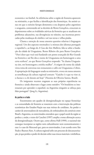 199
ROBERTA BRANDALISE
economia e no futebol. As referências sobre a região de fronteira aparecem
na minissérie, o que facilita a identificação dos fronteiriços. Ao assistir ce-
nas em que o exército farrapo demonstra o seu desprezo pelos argentinos
e uruguaios, contestando até as decisões de Bento Gonçalves, cresceram os
depoimentos sobre as rivalidades atávicas da fronteira que se atualizam em
problemas aduaneiros, nas divergências no trânsito, nas incertezas provo-
cadas pelas mudanças de câmbio e até nas novas e velhas piadas.
Chama a atenção de nossa amostra questões relativas à linguagem
regional. Um dos aspectos retomados é a mistura dos idiomas português
e espanhol e, ao longo de A Casa das Sete Mulheres, fala-se sobre a funda-
ção da cidade de Uruguaiana. Bento Ribeiro diz para Bento Gonçalves:
“Ouvi dizer que você está fundando um ponto avançado do Rio Grande
na fronteira e até lhe deu o nome de Uruguaiana em homenagem a uma
certa senhora”, ao que Bento Gonçalves responde: “Se chama Uruguaia-
na sim, em homenagem a minha mulher”. A origem do nome da cidade
virou tema de conversas nos restaurantes e cafés em Uruguaiana e Libres.
A apropriação da linguagem usada na minissérie, evoca em nossa amostra
as semelhanças da cultura regional comum: “Gaúcho é o que tu viste aí,
o buenas e o che duram até hoje” (Noemia de Oliveira Santos, Brasil).
Os imigrantes recentes resgatam as suas próprias experiências na
fronteira e ainda observam o lugar como outsiders: “Os brasileiros se inte-
ressaram por aprender o espanhol, na Argentina ninguém se esforça para
falar português” (Jong Li, Argentina).
As partes e o todo
Encontramos um quadro de desregionalização no espaço fronteiriço
e as comunidades de fronteira se ressentem com a intervenção das políticas
econômicas dos Estados-Nação nas suas rotinas do cotidiano. Ao perder o
caráter de atravessadores de mercadorias, de embaixadores do comércio entre
Brasil e Argentina, os entrevistados entendem que o papel social da região se
perdeu e, então, o texto de Canclini (1997) amplia a nossa afirmação acerca
da desregionalização. Ocorre que, como afirma Hall (1999), o nacional não
consegue incorporar as regiões nem culturalmente nem economicamente e
esse é o caso do Mercosul que, para os entrevistados, é um acordo entre São
Paulo e Buenos Aires. A cultura regional sofre um processo de descaracteriza-
ção, já que perdeu o poder de decisão sobre suas trocas materiais e simbólicas.
 