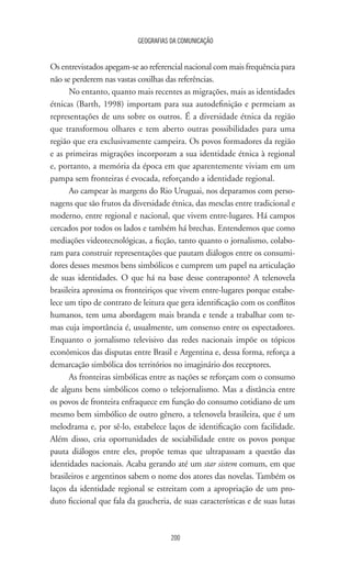 GEOGRAFIAS DA COMUNICAÇÃO
200
Os entrevistados apegam-se ao referencial nacional com mais frequência para
não se perderem nas vastas coxilhas das referências.
No entanto, quanto mais recentes as migrações, mais as identidades
étnicas (Barth, 1998) importam para sua autodefinição e permeiam as
representações de uns sobre os outros. É a diversidade étnica da região
que transformou olhares e tem aberto outras possibilidades para uma
região que era exclusivamente campeira. Os povos formadores da região
e as primeiras migrações incorporam a sua identidade étnica à regional
e, portanto, a memória da época em que aparentemente viviam em um
pampa sem fronteiras é evocada, reforçando a identidade regional.
Ao campear às margens do Rio Uruguai, nos deparamos com perso-
nagens que são frutos da diversidade étnica, das mesclas entre tradicional e
moderno, entre regional e nacional, que vivem entre-lugares. Há campos
cercados por todos os lados e também há brechas. Entendemos que como
mediações videotecnológicas, a ficção, tanto quanto o jornalismo, colabo-
ram para construir representações que pautam diálogos entre os consumi-
dores desses mesmos bens simbólicos e cumprem um papel na articulação
de suas identidades. O que há na base desse contraponto? A telenovela
brasileira aproxima os fronteiriços que vivem entre-lugares porque estabe-
lece um tipo de contrato de leitura que gera identificação com os conflitos
humanos, tem uma abordagem mais branda e tende a trabalhar com te-
mas cuja importância é, usualmente, um consenso entre os espectadores.
Enquanto o jornalismo televisivo das redes nacionais impõe os tópicos
econômicos das disputas entre Brasil e Argentina e, dessa forma, reforça a
demarcação simbólica dos territórios no imaginário dos receptores.
As fronteiras simbólicas entre as nações se reforçam com o consumo
de alguns bens simbólicos como o telejornalismo. Mas a distância entre
os povos de fronteira enfraquece em função do consumo cotidiano de um
mesmo bem simbólico de outro gênero, a telenovela brasileira, que é um
melodrama e, por sê-lo, estabelece laços de identificação com facilidade.
Além disso, cria oportunidades de sociabilidade entre os povos porque
pauta diálogos entre eles, propõe temas que ultrapassam a questão das
identidades nacionais. Acaba gerando até um star sistem comum, em que
brasileiros e argentinos sabem o nome dos atores das novelas. Também os
laços da identidade regional se estreitam com a apropriação de um pro-
duto ficcional que fala da gaucheria, de suas características e de suas lutas
 