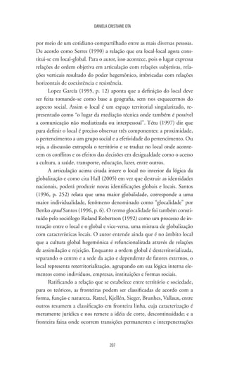 207
DANIELA CRISTIANE OTA
por meio de um cotidiano compartilhado entre as mais diversas pessoas.
De acordo como Serres (1990) a relação que era local-local agora cons-
titui-se em local-global. Para o autor, isso acontece, pois o lugar expressa
relações de ordem objetiva em articulação com relações subjetivas, rela-
ções verticais resultado do poder hegemônico, imbricadas com relações
horizontais de coexistência e resistência.
Lopez García (1995, p. 12) aponta que a definição do local deve
ser feita tomando-se como base a geografia, sem nos esquecermos do
aspecto social. Assim o local é um espaço territorial singularizado, re-
presentado como “o lugar da mediação técnica onde também é possível
a comunicação não mediatizada ou interpessoal”. Tétu (1997) diz que
para definir o local é preciso observar três componentes: a proximidade,
o pertencimento a um grupo social e a efetividade do pertencimento. Ou
seja, a discussão extrapola o território e se traduz no local onde aconte-
cem os conflitos e os efeitos das decisões em desigualdade como o acesso
a cultura, a saúde, transporte, educação, lazer, entre outros.
A articulação acima citada insere o local no interior da lógica da
globalização e como cita Hall (2005) em vez que destruir as identidades
nacionais, poderá produzir novas identificações globais e locais. Santos
(1996, p. 252) relata que uma maior globalidade, corresponde a uma
maior individualidade, fenômeno denominado como “glocalidade” por
Benko apud Santos (1996, p. 6). O termo glocalidade foi também consti-
tuído pelo sociólogo Roland Robertson (1992) como um processo de in-
teração entre o local e o global e vice-versa, uma mistura de globalização
com características locais. O autor entende ainda que é no âmbito local
que a cultura global hegemônica é refuncionalizada através de relações
de assimilação e rejeição. Enquanto a ordem global é desterritorializada,
separando o centro e a sede da ação e dependente de fatores externos, o
local representa reterritorialização, agrupando em sua lógica interna ele-
mentos como indivíduos, empresas, instituições e formas sociais.
Ratificando a relação que se estabelece entre território e sociedade,
para os teóricos, as fronteiras podem ser classificadas de acordo com a
forma, função e natureza. Ratzel, Kjellén, Sieger, Brunhes, Vallaux, entre
outros resumem a classificação em fronteira linha, cuja caracterização é
meramente jurídica e nos remete a idéia de corte, descontinuidade; e a
fronteira faixa onde ocorrem transições permanentes e interpenetrações
 