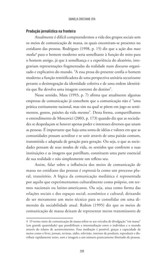 209
DANIELA CRISTIANE OTA
Produção jornalística na fronteira
Atualmente é difícil compreendermos a vida dos grupos sociais sem
os meios de comunicação de massa, os quais encontram-se presentes no
cotidiano das pessoas. Rodrigues (1998, p. 15) diz que a ação dos mass
media4
para o homem moderno seria semelhante à função do mito para
o homem antigo, já que à semelhança e a experiência do aleatório, inte-
grariam representações fragmentadas da realidade num discurso organi-
zado e explicativo do mundo. “A essa prosa do presente confia o homem
moderno a função remitificadora de uma perspectiva unitária securizante
perante a desintegração da identidade coletiva e de uma ordem identitá-
ria que lhe devolva uma imagem coerente do destino”.
Nesse sentido, Mata (1993, p. 7) afirma que atualmente algumas
empresas de comunicação já concebem que a comunicação não é “uma
prática estritamente racional, mas sim na qual se põem em jogo os senti-
mentos, gostos, paixões da vida mesmo”. Desta forma, compartilhamos
o entendimento de Moscovici (2003, p. 173) quando diz que as socieda-
des se despedaçam se houver apenas poder e interesses diversos que unam
as pessoas. É importante que haja uma soma de idéias e valores em que as
comunidades possam acreditar e se unir através de uma paixão comum,
transmitida e adaptada de geração para geração. Ou seja, o que as socie-
dades pensam de seus modos de vida, os sentidos que conferem a suas
instituições e as imagens que partilham, constituem uma parte essencial
de sua realidade e não simplesmente um reflexo seu.
Assim, falar sobre a influência dos meios de comunicação de
massa no cotidiano das pessoas é expressá-la como um processo plu-
ral, transitório. A lógica da comunicação mediática é representada
por aquilo que experimentamos culturalmente como próprio, em ter-
mos nacionais ou latino-americanos. Ou seja, atua como forma das
relações sociais e dos espaços social, econômico e cultural, deixando
de ser meramente um meio técnico para se consolidar em uma di-
mensão da sociabilidade atual. Rubim (1995) diz que os meios de
comunicação de massa deixam de representar meros transmissores de
4	 O termo meio de comunicação de massa refere-se aos veículos de divulgação “em massa”
(em grande quantidade) que possibilitam a intermediação entre o indivíduo e o mundo
através do relatos de acontecimentos. Essa mediação é possível, graças a capacidade de
meios como o livro, jornais, revistas, rádio, televisão, internet de produzir, reproduzir e dis-
tribuir rapidamente texto, som e imagem a um número praticamente ilimitado de pessoas.
 