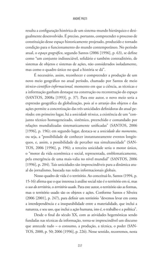 217
ANDRÉ PASTI
resulta a configuração histórica de um sistema-mundo hierárquico e desi-
gualmente desenvolvido. É preciso, portanto, compreender o processo de
constituição desse espaço historicamente projetado, produzido e tornado
condição para o funcionamento do mundo contemporâneo. No período
atual, o espaço geográfico, segundo Santos (2006 [1996], p. 63), se define
como “um conjunto indissociável, solidário e também contraditório, de
sistemas de objetos e sistemas de ações, não considerados isoladamente,
mas como o quadro único no qual a história se dá”.
É necessário, assim, reconhecer e compreender a produção de um
novo meio geográfico no atual período, chamado por Santos de meio
técnico-científico-informacional, momento em que a ciência, as técnicas e
a informação ganham destaque na construção ou reconstrução do espaço
(SANTOS, 2008a [1993], p. 37). Para este autor, o novo meio seria a
expressão geográfica da globalização, pois aí o arranjo dos objetos e das
ações permite a concretização das três unicidades definidoras do atual pe-
ríodo: em primeiro lugar, há a unicidade técnica, a existência de um “con-
junto técnico homogeneizado, sistêmico, preenchido e comandado por
relações mundializadas sistematicamente unificadas” (SANTOS, 2006
[1996], p. 196); em segundo lugar, destaca-se a unicidade dos momentos,
ou seja, a “possibilidade de conhecer instantaneamente eventos longín-
quos, e, assim, a possibilidade de perceber sua simultaneidade” (SAN-
TOS, 2006 [1996], p. 196); a terceira unicidade seria o motor único,
o “motor da vida econômica e social, representada, emblematicamente,
pela emergência de uma mais-valia no nível mundial” (SANTOS, 2006
[1996], p. 204). Tais unicidades são imprescindíveis para a dinâmica atu-
al do jornalismo, baseada nas redes informacionais globais.
Nosso quadro de vida é o território. Ao conceituá-lo, Santos (1994, p.
15-16) afirma que o que interessa à análise social não é o território em si, mas
o uso do território, o território usado. Para este autor, o território são as formas,
mas o território usado são os objetos e ações. Conforme Santos e Silveira
(2006 [2001], p. 247), para definir um território “devemos levar em conta
a interdependência e a inseparabilidade entre a materialidade, que inclui a
natureza, e seu uso, que inclui a ação humana, isto é, o trabalho e a política”.
Desde o final do século XX, com as atividades hegemônicas sendo
fundadas nas técnicas da informação, torna-se imprescindível um discurso
que antecede tudo – o consumo, a produção, a técnica, o poder (SAN-
TOS, 2000, p. 50; 2006 [1996], p. 226). Nesse sentido, recorremos, nesta
 