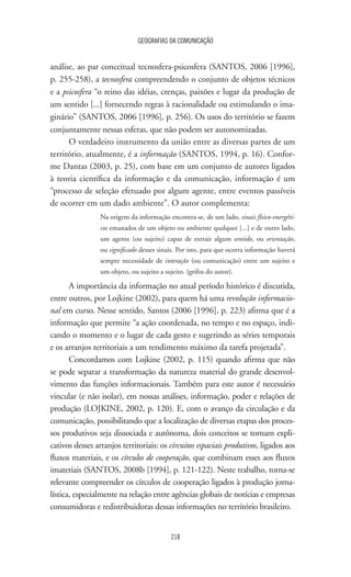 GEOGRAFIAS DA COMUNICAÇÃO
218
análise, ao par conceitual tecnosfera-psicosfera (SANTOS, 2006 [1996],
p. 255-258), a tecnosfera compreendendo o conjunto de objetos técnicos
e a psicosfera “o reino das idéias, crenças, paixões e lugar da produção de
um sentido [...] fornecendo regras à racionalidade ou estimulando o ima-
ginário” (SANTOS, 2006 [1996], p. 256). Os usos do território se fazem
conjuntamente nessas esferas, que não podem ser autonomizadas.
O verdadeiro instrumento da união entre as diversas partes de um
território, atualmente, é a informação (SANTOS, 1994, p. 16). Confor-
me Dantas (2003, p. 25), com base em um conjunto de autores ligados
à teoria científica da informação e da comunicação, informação é um
“processo de seleção efetuado por algum agente, entre eventos passíveis
de ocorrer em um dado ambiente”. O autor complementa:
Na origem da informação encontra-se, de um lado, sinais físico-energéti-
cos emanados de um objeto ou ambiente qualquer [...] e de outro lado,
um agente (ou sujeito) capaz de extrair algum sentido, ou orientação,
ou significado desses sinais. Por isto, para que ocorra informação haverá
sempre necessidade de interação (ou comunicação) entre um sujeito e
um objeto, ou sujeito a sujeito. (grifos do autor).
A importância da informação no atual período histórico é discutida,
entre outros, por Lojkine (2002), para quem há uma revolução informacio-
nal em curso. Nesse sentido, Santos (2006 [1996], p. 223) afirma que é a
informação que permite “a ação coordenada, no tempo e no espaço, indi-
cando o momento e o lugar de cada gesto e sugerindo as séries temporais
e os arranjos territoriais a um rendimento máximo da tarefa projetada”.
Concordamos com Lojkine (2002, p. 115) quando afirma que não
se pode separar a transformação da natureza material do grande desenvol-
vimento das funções informacionais. Também para este autor é necessário
vincular (e não isolar), em nossas análises, informação, poder e relações de
produção (LOJKINE, 2002, p. 120). E, com o avanço da circulação e da
comunicação, possibilitando que a localização de diversas etapas dos proces-
sos produtivos seja dissociada e autônoma, dois conceitos se tornam expli-
cativos desses arranjos territoriais: os circuitos espaciais produtivos, ligados aos
fluxos materiais, e os círculos de cooperação, que combinam esses aos fluxos
imateriais (SANTOS, 2008b [1994], p. 121-122). Neste trabalho, torna-se
relevante compreender os círculos de cooperação ligados à produção jorna-
lística, especialmente na relação entre agências globais de notícias e empresas
consumidoras e redistribuidoras dessas informações no território brasileiro.
 