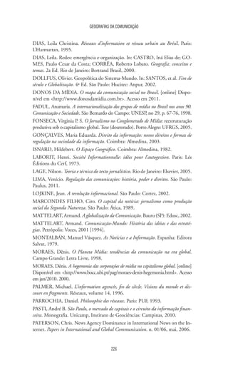 GEOGRAFIAS DA COMUNICAÇÃO
226
DIAS, Leila Christina. Réseaux d’information et réseau urbain au Brésil. Paris:
L’Harmattan, 1995.
DIAS, Leila. Redes: emergência e organização. In: CASTRO, Iná Elias de; GO-
MES, Paulo Cesar da Costa; CORRÊA, Roberto Lobato. Geografia: conceitos e
temas. 2a Ed. Rio de Janeiro: Bertrand Brasil, 2000.
DOLLFUS, Olivier. Geopolítica do Sistema-Mundo. In: SANTOS, et al. Fim de
século e Globalização. 4ª Ed. São Paulo: Hucitec: Anpur, 2002.
DONOS DA MÍDIA. O mapa da comunicação social no Brasil. [online] Dispo-
nível em http://www.donosdamidia.com.br. Acesso em 2011.
FADUL, Anamaria. A internacionalização dos grupos de mídia no Brasil nos anos 90.
Comunicação e Sociedade. São Bernardo do Campo: UNESP, no 29, p. 67-76, 1998.
FONSECA, Virginia P. S. O Jornalismo no Conglomerado de Mídia: reestruturação
produtiva sob o capitalismo global.Tese (doutorado). Porto Alegre: UFRGS, 2005.
GONÇALVES, Maria Eduarda. Direito da informação: novos direitos e formas de
regulação na sociedade da informação. Coimbra: Almedina, 2003.
ISNARD, Hildebert. O Espaço Geográfico. Coimbra: Almedina, 1982.
LABORIT, Henri. Société Informationnelle: idées pour l’autogestion. Paris: Lés
Éditions du Cerf, 1973.
LAGE, Nilson. Teoria e técnica do texto jornalístico. Rio de Janeiro: Elsevier, 2005.
LIMA, Venício. Regulação das comunicações: história, poder e direitos. São Paulo:
Paulus, 2011.
LOJKINE, Jean. A revolução informacional. São Paulo: Cortez, 2002.
MARCONDES FILHO, Ciro. O capital da notícia: jornalismo como produção
social da Segunda Natureza. São Paulo: Ática, 1989.
MATTELART, Armand. A globalização da Comunicação. Bauru (SP): Edusc, 2002.
MATTELART, Armand. Comunicação-Mundo: História das idéias e das estraté-
gias. Petrópolis: Vozes, 2001 [1994].
MONTALBÁN, Manuel Vásquez. As Notícias e a Informação. Espanha: Editora
Salvat, 1979.
MORAES, Dênis. O Planeta Mídia: tendências da comunicação na era global.
Campo Grande: Letra Livre, 1998.
MORAES, Dênis. A hegemonia das corporações de mídia no capitalismo global. [online]
Disponível em http://www.bocc.ubi.pt/pag/moraes-denis-hegemonia.html. Acesso
em jan/2010. 2000.
PALMER, Michael. L’information agencée, fin de siècle. Visions du monde et dis-
cours en fragments. Réseaux, volume 14, 1996.
PARROCHIA, Daniel. Philosophie des réseaux. Paris: PUF, 1993.
PASTI, André B. São Paulo, o mercado de capitais e o circuito da informação finan-
ceira. Monografia. Unicamp, Instituto de Geociências: Campinas, 2010.
PATERSON, Chris. News Agency Dominance in International News on the In-
ternet. Papers in International and Global Communication. n. 01/06, mai, 2006.
 