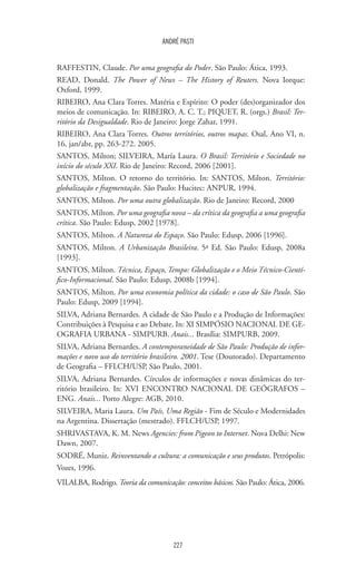 227
ANDRÉ PASTI
RAFFESTIN, Claude. Por uma geografia do Poder. São Paulo: Ática, 1993.
READ, Donald. The Power of News – The History of Reuters. Nova Iorque:
Oxford, 1999.
RIBEIRO, Ana Clara Torres. Matéria e Espírito: O poder (des)organizador dos
meios de comunicação. In: RIBEIRO, A. C. T.; PIQUET, R. (orgs.) Brasil: Ter-
ritório da Desigualdade. Rio de Janeiro: Jorge Zahar, 1991.
RIBEIRO, Ana Clara Torres. Outros territórios, outros mapas. Osal, Ano VI, n.
16, jan/abr, pp. 263-272. 2005.
SANTOS, Milton; SILVEIRA, María Laura. O Brasil: Território e Sociedade no
início do século XXI. Rio de Janeiro: Record, 2006 [2001].
SANTOS, Milton. O retorno do território. In: SANTOS, Milton. Território:
globalização e fragmentação. São Paulo: Hucitec: ANPUR, 1994.
SANTOS, Milton. Por uma outra globalização. Rio de Janeiro: Record, 2000
SANTOS, Milton. Por uma geografia nova – da crítica da geografia a uma geografia
crítica. São Paulo: Edusp, 2002 [1978].
SANTOS, Milton. A Natureza do Espaço. São Paulo: Edusp, 2006 [1996].
SANTOS, Milton. A Urbanização Brasileira. 5ª Ed. São Paulo: Edusp, 2008a
[1993].
SANTOS, Milton. Técnica, Espaço, Tempo: Globalização e o Meio Técnico-Cientí-
fico-Informacional. São Paulo: Edusp, 2008b [1994].
SANTOS, Milton. Por uma economia política da cidade: o caso de São Paulo. São
Paulo: Edusp, 2009 [1994].
SILVA, Adriana Bernardes. A cidade de São Paulo e a Produção de Informações:
Contribuições à Pesquisa e ao Debate. In: XI SIMPÓSIO NACIONAL DE GE-
OGRAFIA URBANA - SIMPURB. Anais... Brasília: SIMPURB, 2009.
SILVA, Adriana Bernardes. A contemporaneidade de São Paulo: Produção de infor-
mações e novo uso do território brasileiro. 2001. Tese (Doutorado). Departamento
de Geografia – FFLCH/USP, São Paulo, 2001.
SILVA, Adriana Bernardes. Círculos de informações e novas dinâmicas do ter-
ritório brasileiro. In: XVI ENCONTRO NACIONAL DE GEÓGRAFOS –
ENG. Anais... Porto Alegre: AGB, 2010.
SILVEIRA, Maria Laura. Um País, Uma Região - Fim de Século e Modernidades
na Argentina. Dissertação (mestrado). FFLCH/USP, 1997.
SHRIVASTAVA, K. M. News Agencies: from Pigeon to Internet. Nova Delhi: New
Dawn, 2007.
SODRÉ, Muniz. Reinventando a cultura: a comunicação e seus produtos. Petrópolis:
Vozes, 1996.
VILALBA, Rodrigo. Teoria da comunicação: conceitos básicos. São Paulo: Ática, 2006.
 