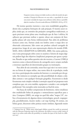 231
PAULO VICTOR BARBOSA DE SOUSA
Enquanto muitas crianças em idade escolar ao redor do mundo são apre-
sentadas à Projeção de Mercator em suas aulas, a capacidade de acessar
uma maior variedade de mapas num ambiente online oferece a possibili-
dade de visualizar a Terra de modo diferente (FARMAN, 2010, p. 872)5
.
Há muitas questões inerentes a essa nova modalidade geográfica,
dentre elas as próprias limitações de cada projeção. O mesmo autor ex-
plica ainda que, ao contrário das projeções cartográficas tradicionais, as
quais precisam tornar plana uma visualização que de fato é esférica, há
softwares que precisam realizar o oposto: alocar um conjunto de foto-
grafias planas sob uma forma tridimensional. Para além de problemas
técnicos como este, Farman ainda nos lembra como o mapa deve ser
observado criticamente, lido como um produto cultural carregado de
perspectivas, longe de ser uma representação objetiva do mundo (FAR-
MAN, 2010; CRAMPTON  KRYGIER, 2008). Em outras palavras,
esta é uma preocupação sobre como os usuários e leitores de mapas digi-
tais podem fugir dos objetivos (implícitos) propostos por quem o proje-
tou. Ressalte-se que ambas questões não são recentes, e Lacoste (1988) já
mostrava como o desenvolvimento da cartografia esteve sempre atrelado
a interesses específicos de determinados grupos ou instituições.
Para além de tais contendas, nosso foco aqui não é no mero consu-
mo ou leitura de mapas online, mas numa ideia de re-produção, tendo
em vista a participação dos usuários da Internet e o conteúdo por eles ge-
rado. São inúmeros os exemplos que dão possibilidade de edição a cida-
dãos comuns e sem qualquer formação geográfica. Encontram-se desde
ferramentas mais simples voltadas à anotação espacial até propostas mais
complexas que, em certa medida, equiparam o amador a um cartógrafo
profissional. Tais exemplos serão mostrados ao final do texto.
Em busca de melhor compreensão do fenômeno, vários estudiosos
têm estabelecido linhas de pesquisa e nomenclaturas específicas para a
área. Crampton (2009), em artigo no qual fala sobre “mapas 2.0”, rea-
liza o levantamento de algumas destas terminologias: geoweb, neogeogra-
phy, geocollaboration, locative media e até map hacking. Os termos, em
linhas gerais, discorrem sobre práticas muito similares, figurando muito
5	 Tradução livre de “While many school-aged children around the world are presented
with the Mercator Projection map in the classroom, the ability to access a wider variety of
maps in an online realm offers the possibility to visualize the space of the Earth in a diffe-
rent way”.
 