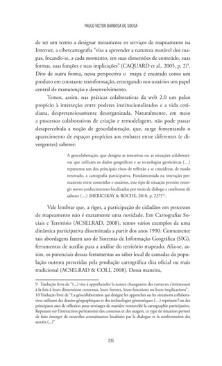 235
PAULO VICTOR BARBOSA DE SOUSA
de ser um termo a designar meramente os serviços de mapeamento na
Internet, a cibercartografia “visa a apreender a natureza mutável dos ma-
pas, focando-se, a cada momento, em suas dimensões de conteúdo, suas
formas, suas funções e suas implicações” (CAQUARD et al., 2005, p. 2)9
.
Dito de outra forma, nessa perspectiva o mapa é encarado como um
produto em constante transformação, enxergando nos usuários um papel
central de manutenção e desenvolvimento.
Temos, assim, nas práticas colaborativas da web 2.0 um palco
propício à interseção entre poderes institucionalizados e a vida coti-
diana, despretensiosamente desorganizada. Naturalmente, em meio
a processos colaborativos de criação e remodelagem, não pode passar
desapercebida a noção de geocolaboração, que, surge fomentando o
aparecimento de espaços propícios aos embates entre diferentes (e di-
vergentes) saberes:
A geocolaboração, que designa as tentativas ou as situações colaborati-
vas que utilizam os dados geográficos e as tecnologias geomáticas (…)
representa um dos principais eixos de reflexão a se considerar, de modo
renovado, a cartografia participativa. Fundamentada na interação per-
manente entre conteúdos e usuários, esse tipo de situação permite emer-
gir novos conhecimentos localizados por meio de diálogo e confronto de
saberes (…) (MERICSKAY  ROCHE, 2010, p. 237)10
.
Vale lembrar que, a rigor, a participação de cidadãos em processos
de mapeamento não é exatamente uma novidade. Em Cartografias So-
ciais e Território (ACSELRAD, 2008), temos vários exemplos de uma
dinâmica participativa disseminada a partir dos anos 1990. Comumente
tais abordagens fazem uso de Sistemas de Informação Geográfica (SIG),
ferramentas de auxílio para a análise do território mapeado. Alia-se, as-
sim, os potenciais dessas ferramentas ao saber local de camadas da popu-
lação outrora preteridas pela produção cartográfica dita oficial ou mais
tradicional (ACSELRAD  COLI, 2008). Dessa maneira,
9	 Tradução livre de “(...) vise à appréhender la nature changeante des cartes en s’intéressant
à la fois à leurs dimensions contenus, leurs formes, leurs fonctions ou leurs implications”.
10	Tradução livre de “La géocollaboration qui désigne les approches ou les situations collabora-
tives utilisant des donées géographiques et des technologies géomatiques (…) représent l’un des
principaux axes de réflexion pour envisager de manière renouvelée la cartographie participative.
Reposant sur l’interaction permanente des contenus et des usagers, ce type de situation permet
de faire émerger de nouvelles connaissances localisées par le dialogue et la confrontation des
savoirs (...)”
 
