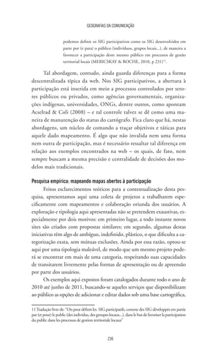 GEOGRAFIAS DA COMUNICAÇÃO
236
podemos definir os SIG participativos como os SIG desenvolvidos em
parte por (e para) o público (indivíduos, grupos locais...), de maneira a
favorecer a participação deste mesmo público em processos de gestão
territorial locais (MERICSKAY  ROCHE, 2010, p 231)11
.
Tal abordagem, contudo, ainda guarda diferenças para a forma
descentralizada típica da web. Nos SIG participativos, a abertura à
participação está inserida em meio a processos controlados por seto-
res públicos ou privados, como agências governamentais, organiza-
ções indígenas, universidades, ONGs, dentre outros, como apontam
Acselrad  Coli (2008) – e tal controle talvez se dê como uma ma-
neira de manutenção do status do cartógrafo. Fica claro que há, nestas
abordagens, um núcleo de comando a traçar objetivos e táticas para
aquele dado mapeamento. É algo que não invalida nem uma forma
nem outra de participação, mas é necessário ressaltar tal diferença em
relação aos exemplos encontrados na web – os quais, de fato, nem
sempre buscam a mesma precisão e centralidade de decisões dos mo-
delos mais tradicionais.
Pesquisa empírica: mapeando mapas abertos à participação
Feitos esclarecimentos teóricos para a contextualização desta pes-
quisa, apresentamos aqui uma coleta de projetos a trabalharem espe-
cificamente com mapeamentos e colaboração oriunda dos usuários. A
exploração e tipologia aqui apresentadas não se pretendem exaustivas, es-
pecialmente por dois motivos: em primeiro lugar, a todo instante novos
sites são criados com propostas similares; em segundo, algumas destas
iniciativas têm algo de ambíguo, indefinido, plástico, o que dificulta a ca-
tegorização exata, sem mútuas exclusões. Ainda por essa razão, optou-se
aqui por uma tipologia maleável, de modo que um mesmo projeto pode-
rá se encontrar em mais de uma categoria, respeitando suas capacidades
de transitarem livremente pelas formas de apresentação ou de apreensão
por parte dos usuários.
Os exemplos aqui expostos foram catalogados durante todo o ano de
2010 até junho de 2011, buscando-se aqueles serviços que disponibilizam
ao público as opções de adicionar e editar dados sob uma base cartográfica,
11	Tradução livre de: “On peut définir les SIG participatifs, comme des SIG développés em partie
par(etpour)lepublic(desindividus,desgroupeslocaux...),danslebutdefavoriserlaparticipation
du public dans les processus de gestion territoriale locaux”
 
