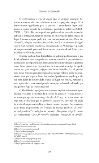 GEOGRAFIAS DA COMUNICAÇÃO
238
b) Subjetividade e senso de lugar: aqui se agrupam exemplos ba-
seados numa mescla entre a infraestrutura, a topografia e o que há de
intimamente significante para as pessoas – entendemos lugar, pois,
como o espaço dotado de significados, pessoais ou coletivos (CRES-
SWELL, 2005). De modo genérico, pode-se dizer que tais mapas lo-
calizam o intangível, fazendo emergir as emotividades relacionadas ao
lugar. Como exemplo, podemos citar mapeamentos de sons (Save our
Sounds20
), relações sexuais (I Just Made Love21
) e até emoções (Mappi-
ness22
). Um exemplo brasileiro a ser ressaltado é o Wikimapa23
, projeto
de mapeamento de pontos de interesse em comunidades de baixa renda
na cidade do Rio de Janeiro.
Embora também haja dificuldades em delinear perfeitamente o que
há de subjetivo nessa categoria mas não na primeira, é preciso observar
nesses casos a perspectiva não necessariamente utilitarista que os permeia.
Além disso, trazer à tona os problemas de uma cidade tem algo de signifi-
cativo, seja para um grupo, seja para um único indivíduo. Há ali, porém,
uma busca por uma certa racionalidade do espaço público, ainda mais ten-
do em vista que o que se busca dar a saber é precisamente aquilo que não
vai bem. Falar de subjetividade e senso de lugar nos remete, portanto, a
uma apreensão e uma reconfiguração do espaço urbano de tal modo que
seja possível fugir de seu uso racional.
c) Facilidades e equipamentos urbanos: aqui se encontram aque-
les que localizam elementos de interesse do cidadão – o que, todavia,
nem sempre aparece na cartografia oficial. Em geral, apresentam um
viés mais utilitarista que os exemplos anteriores, servindo de apoio
às atividades que os cidadãos realizam em seus espaços. Encontramos
aqui desde mapeamento de festivais de música (Festivais de Músi-
ca Independente24
), redações de jornais (Newspaper Map25
), postos
de combustível (Guia de Postos26
), ciclovias (Pedalando em Recife27
,
20	http://www.bbc.co.uk/worldservice/specialreports/saveoursounds/index.shtml
21	http://ijustmadelove.com
22	http://www.mappiness.org.uk
23	http://wikimapa.org.br
24	http://www.google.com/maps/ms?msid=206540530705009457099.00047dea6b7e2aa
143a20msa=0
25	http://www.newspapermap.com
26	http://www.guiapostos.com.br
27	http://pedalandorecife.blogspot.com
 
