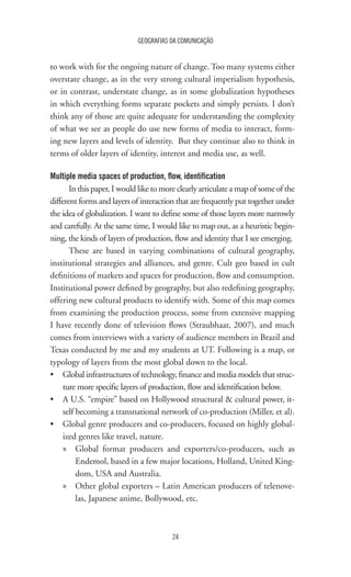 GEOGRAFIAS DA COMUNICAÇÃO
24
to work with for the ongoing nature of change. Too many systems either
overstate change, as in the very strong cultural imperialism hypothesis,
or in contrast, understate change, as in some globalization hypotheses
in which everything forms separate pockets and simply persists. I don’t
think any of those are quite adequate for understanding the complexity
of what we see as people do use new forms of media to interact, form-
ing new layers and levels of identity. But they continue also to think in
terms of older layers of identity, interest and media use, as well.
Multiple media spaces of production, flow, identification
In this paper, I would like to more clearly articulate a map of some of the
different forms and layers of interaction that are frequently put together under
the idea of globalization. I want to define some of those layers more narrowly
and carefully. At the same time, I would like to map out, as a heuristic begin-
ning, the kinds of layers of production, flow and identity that I see emerging.
These are based in varying combinations of cultural geography,
institutional strategies and alliances, and genre. Cult geo based in cult
definitions of markets and spaces for production, flow and consumption.
Institutional power defined by geography, but also redefining geography,
offering new cultural products to identify with. Some of this map comes
from examining the production process, some from extensive mapping
I have recently done of television flows (Straubhaar, 2007), and much
comes from interviews with a variety of audience members in Brazil and
Texas conducted by me and my students at UT. Following is a map, or
typology of layers from the most global down to the local.
•	 Global infrastructures of technology, finance and media models that struc-
ture more specific layers of production, flow and identification below.
•	 A U.S. “empire” based on Hollywood structural & cultural power, it-
self becoming a transnational network of co-production (Miller, et al).
•	 Global genre producers and co-producers, focused on highly global-
ized genres like travel, nature.
»» Global format producers and exporters/co-producers, such as
Endemol, based in a few major locations, Holland, United King-
dom, USA and Australia.
»» Other global exporters – Latin American producers of telenove-
las, Japanese anime, Bollywood, etc.
 