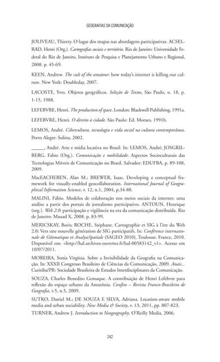 GEOGRAFIAS DA COMUNICAÇÃO
242
JOLIVEAU, Thierry. O lugar dos mapas nas abordagens participativas. ACSEL-
RAD, Henri (Org.). Cartografias sociais e território. Rio de Janeiro: Universidade Fe-
deral do Rio de Janeiro, Instituto de Pesquisa e Planejamento Urbano e Regional,
2008. p. 45-69.
KEEN, Andrew. The cult of the amateur: how today’s internet is killing our cul-
ture. New York: Doubleday, 2007.
LACOSTE, Yves. Objetos geográficos. Seleção de Textos, São Paulo, n. 18, p.
1-15, 1988.
LEFEBVRE, Henri. The production of space. London: Blackwell Publishing, 1991a.
LEFEBVRE, Henri. O direito à cidade. São Paulo: Ed. Moraes, 1991b.
LEMOS, André. Cibercultura, tecnologia e vida social na cultura contemporânea.
Porto Alegre: Sulina, 2002.
_____, André. Arte e mídia locativa no Brasil. In: LEMOS, André; JOSGRIL-
BERG, Fabio (Org.). Comunicação e mobilidade: Aspectos Socioculturais das
Tecnologias Móveis de Comunicação no Brasil. Salvador: EDUFBA, p. 89-108,
2009.
MacEACHEREN, Alan M.; BREWER, Isaac. Developing a conceptual fra-
mework for visually-enabled geocollaboration. International Journal of Geogra-
phical Information Science, v. 12, n.1, 2004, p.34-88.
MALINI, Fábio. Modelos de colaboração nos meios sociais da internet: uma
análise a partir dos portais de jornalismo participativo. ANTOUN, Henrique
(org.). Web 2.0: participação e vigilância na era da comunicação distribuída. Rio
de Janeiro: Mauad X, 2008. p. 83-99.
MERICSKAY, Boris; ROCHE, Stéphane. Cartographie et SIG à l’ère du Web
2.0: Vers une nouvelle génération de SIG participatifs. In: Conférence internatio-
nale de Géomatique et AnalyseSpatiale (SAGEO 2010), Toulouse: France, 2010.
Disponível em: http://hal.archives-ouvertes.fr/hal-00583142_v1. Acesso em
10/07/2011.
MOREIRA, Sonia Virgínia. Sobre a Invisibilidade da Geografia na Comunica-
ção. In: XXXII Congresso Brasileiro de Ciências da Comunicação, 2009. Anais...
Curitiba/PR: Sociedade Brasileira de Estudos Interdisciplinares da Comunicação.
SOUZA, Charles Benedito Gemaque. A contribuição de Henri Lefebvre para
reflexão do espaço urbano da Amazônia. Confins – Revista Franco-Brasileira de
Geografia, v.5, n.5, 2009.
SUTKO, Daniel M.; DE SOUZA E SILVA, Adriana. Location-aware mobile
media and urban sociability. New Media  Society, v. 13, 2011, pp. 807-823.
TURNER, Andrew J. Introduction to Neogeography. O’Reilly Media, 2006.
 