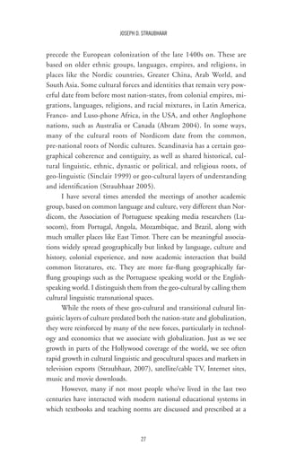 27
JOSEPH D. STRAUBHAAR
precede the European colonization of the late 1400s on. These are
based on older ethnic groups, languages, empires, and religions, in
places like the Nordic countries, Greater China, Arab World, and
South Asia. Some cultural forces and identities that remain very pow-
erful date from before most nation-states, from colonial empires, mi-
grations, languages, religions, and racial mixtures, in Latin America,
Franco- and Luso-phone Africa, in the USA, and other Anglophone
nations, such as Australia or Canada (Abram 2004). In some ways,
many of the cultural roots of Nordicom date from the common,
pre-national roots of Nordic cultures. Scandinavia has a certain geo-
graphical coherence and contiguity, as well as shared historical, cul-
tural linguistic, ethnic, dynastic or political, and religious roots, of
geo-linguistic (Sinclair 1999) or geo-cultural layers of understanding
and identification (Straubhaar 2005).
I have several times attended the meetings of another academic
group, based on common language and culture, very different than Nor-
dicom, the Association of Portuguese speaking media researchers (Lu-
socom), from Portugal, Angola, Mozambique, and Brazil, along with
much smaller places like East Timor. There can be meaningful associa-
tions widely spread geographically but linked by language, culture and
history, colonial experience, and now academic interaction that build
common literatures, etc. They are more far-flung geographically far-
flung groupings such as the Portuguese speaking world or the English-
speaking world. I distinguish them from the geo-cultural by calling them
cultural linguistic transnational spaces.
While the roots of these geo-cultural and transitional cultural lin-
guistic layers of culture predated both the nation-state and globalization,
they were reinforced by many of the new forces, particularly in technol-
ogy and economics that we associate with globalization. Just as we see
growth in parts of the Hollywood coverage of the world, we see often
rapid growth in cultural linguistic and geocultural spaces and markets in
television exports (Straubhaar, 2007), satellite/cable TV, Internet sites,
music and movie downloads.
However, many if not most people who’ve lived in the last two
centuries have interacted with modern national educational systems in
which textbooks and teaching norms are discussed and prescribed at a
 