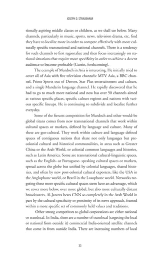 33
JOSEPH D. STRAUBHAAR
tionally aspiring middle classes or children, as we shall see below. Many
channels, particularly in music, sports, news, television drama, etc. find
they have to localize more in order to compete effectively with more cul-
turally specific transnational and national channels. There is a tendency
for such channels to first regionalize and then focus increasingly on na-
tional situations that require more specificity in order to achieve a decent
audience to become profitable (Curtin, forthcoming).
The example of Murdoch in Asia is interesting. He initially tried to
cover all of Asia with five television channels: MTV Asia, a BBC chan-
nel, Prime Sports out of Denver, Star Plus entertainment and culture,
and a single Mandarin language channel. He rapidly discovered that he
had to go to much more national and now has over 50 channels aimed
at various specific places, specific culture regions and nations with vari-
ous specific lineups. He is continuing to subdivide and localize further
everyday.
Some of the fiercest competition for Murdoch and other would-be
global titans comes from new transnational channels that work within
cultural spaces or markets, defined by language and culture. Many of
these are geo-cultural. They work within culture and language defined
spaces of contiguous nations that share not only languages but pre-
colonial cultural and historical commonalities, in areas such as Greater
China or the Arab World, or colonial common languages and histories,
such as Latin America. Some are transnational cultural-linguistic spaces,
such as the English- or Portuguese- speaking cultural spaces or markets,
spread across the globe but unified by colonial languages, shared histo-
ries, and often by new post-colonial cultural exporters, like the USA in
the Anglophone world, or Brazil in the Lusophone world. Networks tar-
geting these more specific cultural spaces seem have an advantage, which
we cover more below, over more global, but also more culturally distant
broadcasters. Al-Jazeera beats CNN so completely in the Arab World in
part by the cultural specificity or proximity of its news approach, framed
within a more specific set of commonly held values and traditions.
Other strong competitors to global corporations are either national
or translocal. In India, there are a number of translocal (targeting the local
or national from outside it) commercial India-oriented satellite channels
that come in from outside India. There are increasing numbers of local
 