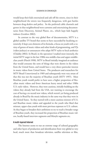 GEOGRAFIAS DA COMUNICAÇÃO
38
would keep their kids entertained and safe off the streets, since in their
neighborhood the streets was frequently dangerous, with gun battles
between drug dealers and police. So the preferred cable channels and
genres in that neighborhood were cartoons and entertaining documen-
taries from Discovery, Animal Planet, etc., which kept kids happily
indoors (Letalien 2002).
In contrast to the very global flow of documentaries, MTV is a
global satellite TV brand that seems to have succeeded by localizing ex-
tensively. It kept core elements of its formula, a focus on youth with a va-
riety of genres of music videos and other kinds of programming, and VJs
(video-jockeys) or announcers who adapt MTV styles to local aesthetics
(Chalaby 2002). In Brazil, in the operation I studied most intensely, the
initial MTV target in the late 1980s was middle-class and upper-middle-
class youth (Flesch 1990). MTV in Brazil initially imagined an audience
that would consume the sorts of things that were shown in the videos
from the United States, and would have a very direct particular interest
in music videos from United States. The producers and researchers for
MTV Brazil I interviewed in 1989 and subsequently were very aware of
that this was not the majority of Brazilian youth (MTV 1997). Most
Brazilian youth would prefer to have seen a higher proportion of Bra-
zilian music videos and fewer American heavy metal and other 1980s
U.S.-style videos. However, they were cautious, initially building on the
videos they already had from the USA, not wanting to encourage the
cost of having a to record new videos, which weren’t yet being produced
already in Brazil by the music industry in the same way that they were in
the United States. So they started with a more cautious mixture of U.S.
and Brazilian music videos and appealed to the youth who liked that
mixture, upper-class youth with more previous exposure to U.S. culture.
As they began to broaden their ambitions to try to reach a broader range
of Brazilian youth, they increased the proportion of Brazilian music vid-
eos, locally-based interview segments and lifestyle segments etc.
A multi-layered Internet
The Internet seems to run an extreme range of cultural geographic
and other layers of production and identification from very global to very
local, much more than broadcast television, satellite television or film.
 