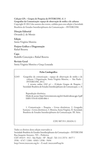 Todos os direitos desta edição reservados à:
Sociedade Brasileira de Estudos Interdisciplinares da Comunicação – INTERCOM
Rua Joaquim Antunes, 705 – Pinheiros
CEP: 05415 - 012 - São Paulo - SP - Brasil - Tel: (11) 2574 - 8477 /
3596 - 4747 / 3384 - 0303 / 3596 - 9494
http://www.intercom.org.br – E-mail: intercom@usp.br
Coleção GPs – Grupos de Pesquisa da INTERCOM, vl. 3
Geografias da Comunicação: espaço de observação de mídia e de culturas
Copyright © 2012 dos autores dos textos, cedidos para esta edição à Sociedade
Brasileira de Estudos Interdisciplinares da Comunicação – INTERCOM.
Direção Editorial
Osvando J. de Morais
Edição
Sonia Virgínia Moreira
Projeto Gráfico e Diagramação
Rafael Bezerra
Capa
Rodolfo Conceição e Rafael Bezerra
Revisão Geral
Sonia Virgínia Moreira e Graça Louzada
Ficha Catalográfica
G345	 Geografias da comunicação : espaço de observação de mídia e de
culturas / Organização, Sonia Virgínia Moreira. – São Paulo :
INTERCOM, 2012.
1 recurso online (242 p.) – (Coleção Grupos de Pesquisa /
Sociedade Brasileira de Estudos Interdisciplinares da Comunicação ; v. 3)
Reprodução eletrônica.
Modo de acesso: http://www.intercom.org.br/e-book/colecao-gps-3.pdf
ISBN 978-85-8208-006-1
1. Comunicação – Pesquisa – Livros eletrônicos. 2. Geografia
humana – Livros eletrônicos. I. Moreira, Sonia Virgínia. II. Sociedade
Brasileira de Estudos Interdisciplinares da Comunicação. III. Série.
CDU 007:911.3(0.034.1)
 