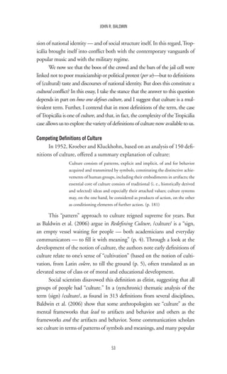 53
JOHN R. BALDWIN
sion of national identity — and of social structure itself. In this regard,Trop-
icália brought itself into conflict both with the contemporary vanguards of
popular music and with the military regime.
We now see that the boos of the crowd and the bars of the jail cell were
linked not to poor musicianship or political protest (per se)—but to definitions
of (cultural) taste and discourses of national identity. But does this constitute a
cultural conflict? In this essay, I take the stance that the answer to this question
depends in part on how one defines culture, and I suggest that culture is a mul-
tivalent term. Further, I contend that in most definitions of the term, the case
ofTropicália is one of culture, and that, in fact, the complexity of theTropicália
case allows us to explore the variety of definitions of culture now available to us.
Competing Definitions of Culture
In 1952, Kroeber and Kluckhohn, based on an analysis of 150 defi-
nitions of culture, offered a summary explanation of culture:
Culture consists of patterns, explicit and implicit, of and for behavior
acquired and transmitted by symbols, constituting the distinctive achie-
vements of human groups, including their embodiments in artifacts; the
essential core of culture consists of traditional (i. e., historically derived
and selected) ideas and especially their attached values; culture systems
may, on the one hand, be considered as products of action, on the other
as conditioning elements of further action. (p. 181)
This “pattern” approach to culture reigned supreme for years. But
as Baldwin et al. (2006) argue in Redefining Culture, /culture/ is a “sign,
an empty vessel waiting for people — both academicians and everyday
communicators — to fill it with meaning” (p. 4). Through a look at the
development of the notion of culture, the authors note early definitions of
culture relate to one’s sense of “cultivation” (based on the notion of culti-
vation, from Latin colere, to till the ground (p. 5), often translated as an
elevated sense of class or of moral and educational development.
Social scientists disavowed this definition as elitist, suggesting that all
groups of people had “culture.” In a (synchronic) thematic analysis of the
term (sign) /culture/, as found in 313 definitions from several disciplines,
Baldwin et al. (2006) show that some anthropologists see “culture” as the
mental frameworks that lead to artifacts and behavior and others as the
frameworks and the artifacts and behavior. Some communication scholars
see culture in terms of patterns of symbols and meanings, and many popular
 
