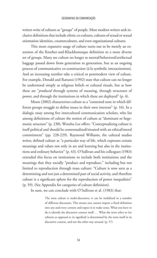 54
GEOGRAFIAS DA COMUNICAÇÃO
writers write of cultures as “groups” of people. Most modern writers seek in-
clusive definitions that include ethnic co-cultures, cultures of sexual or sexual
orientation identities, countercultures, and even organizational cultures.
This more expansive usage of culture turns out to be merely an ex-
tension of the Kroeber-and-Kluckhonesque definition to a more diverse
set of groups. Many see culture no longer as mental/behavioral/artifactual
baggage passed down from generation to generation, but as an ongoing
process of communicative co-construction (à la symbolic interactionism).
And an increasing number take a critical or postmodern view of culture.
For example, Donald and Rattansi (1992) state that culture can no longer
be understood simply as religious beliefs or cultural rituals, but as how
these are ”produced through systems of meaning, through structures of
power, and through the institutions in which these are deployed” (p. 4).
Moon (2002) characterizes culture as a “contested zone in which dif-
ferent groups struggle to define issues in their own interests” (p. 16). In a
dialogic essay among five intercultural communication scholars, who list
among definitions of culture the notion of culture as “dominant or hege-
monic structure” (p. 230), Wenshu Lee offers: “Conceptualizing culture is
itself political and should be contextualized/situated with an ethical/moral
commitment” (pp. 228-229). Raymond Williams, the cultural studies
writer, defined culture as “a particular way of life, which expresses certain
meanings and values not only in art and learning but also in the institu-
tions and ordinary behavior” (p. 43). O’Sullivan and his colleagues (1983)
extended this focus on institutions to include both institutions and the
meanings that they socially “produce and reproduce,” including but not
limited to reproduction through mass culture: “Culture is now seen as a
determining and not just a determined part of social activity, and therefore
culture is a significant sphere for the reproduction of power inequalities”
(p. 59). (See Appendix for categories of culture definition).
In sum, we can conclude with O’Sullivan et al. (1983) that:
The term culture is multi-discursive; it can be mobilized in a number
of different discourses. This means you cannot import a fixed definition
into any and every context and expect it to make sense. What you have to
do is identify the discursive context itself. . . What the term refers to (its
referent as opposed to its signified) is determined by the term itself in its
discursive context, and not the other way around. (p. 57)
 