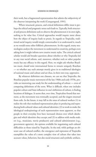 64
GEOGRAFIAS DA COMUNICAÇÃO
their work, but a fragmented representation that admits the subjectivity of
the observer interpreting the work (Conquergood, 1991).
Where structural, process, and critical definitions differ most is per-
haps the ethical and pragmatic sense each leads to.Typically, both structur-
al and process definitions seek to observe the phenomenon it its own right,
seeking to be value free. Critical approaches would inquire more about
how the object of inquiry leads to praxis. In regards to Tropicália, tradi-
tional social inquiry would simply contextualize it to understand it, much
as we would some other folkloric phenomenon. In this regard, many mu-
sicologists analyze the movement to understand its creativity, perhaps even
asking how it might inform new creative music styles. The critical cultural
scholar would ask broader questions about whether or why Tropicália led
to any true social reform, and, moreover, whether rock or other popular
music has any efficacy in this regard. Here, we might ask whether Brazil-
ian music should resist international forms to remain uniquely Brazilian
— or whether any such attempt merely gives in to traditional ideologies
of national music and culture and are thus, in their own way, oppressive.
By whatever definition one chooses, we can see that Tropicália, the
Brazilian popular music movement of the late 1960s and early 1970s, pro-
vides an interesting case study for the understanding of culture — even of
competing definitions of the term. What is difficult, when one includes
popular culture and State influence in one’s definition of culture, is finding
locations of dialogue. It seems that, over time, Tropicalists found that mo-
ment, as the movement was eventually accepted, and the singers returned
from exile. In the future, it may fall to the onus of cultural workers (1) to
realize the role that mediated representation plays in producing and repro-
ducing both cultural values and cultural identities; (2) to work to make the
ideological underpinnings of such representation more apparent, so that
people in their everyday lives have increased choices over which ideolo-
gies and which identities they accept; and (3) to address with media mak-
ers (e.g., musicians, movie producers) and cultural administrators (e.g.,
government agencies), the options available for negotiating such cultural
difficulties as those raised by Tropicália. In the end, while perhaps an ob-
scure case of cultural conflict, the emergence and repression of Tropicália
exemplifies the value of a more complex view of culture that takes into
account values, behaviors, but also social structures and symbolic artifacts.
 