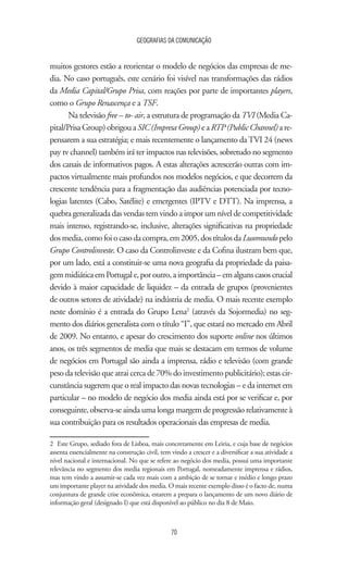 GEOGRAFIAS DA COMUNICAÇÃO
70
muitos gestores estão a reorientar o modelo de negócios das empresas de me-
dia. No caso português, este cenário foi visível nas transformações das rádios
da Media Capital/Grupo Prisa, com reações por parte de importantes players,
como o Grupo Renascença e a TSF.
Na televisão free – to- air, a estrutura de programação da TVI (Media Ca-
pital/PrisaGroup)obrigouaSIC(ImpresaGroup)eaRTP(PublicChannel)are-
pensarem a sua estratégia; e mais recentemente o lançamento daTVI 24 (news
pay tv channel) também irá ter impactos nas televisões, sobretudo no segmento
dos canais de informativos pagos. A estas alterações acrescerão outras com im-
pactos virtualmente mais profundos nos modelos negócios, e que decorrem da
crescente tendência para a fragmentação das audiências potenciada por tecno-
logias latentes (Cabo, Satélite) e emergentes (IPTV e DTT). Na imprensa, a
quebrageneralizadadasvendastemvindoaimporumnívelde competitividade
mais intenso, registrando-se, inclusive, alterações significativas na propriedade
dosmedia,comofoiocasodacompra,em2005,dostítulosdaLusomundopelo
Grupo Controlinveste. O caso da Controlinveste e da Cofina ilustram bem que,
por um lado, está a constituir-se uma nova geografia da propriedade da paisa-
gemmidiáticaemPortugale,poroutro,aimportância–emalgunscasoscrucial
devido à maior capacidade de liquidez – da entrada de grupos (provenientes
de outros setores de atividade) na indústria de media. O mais recente exemplo
neste domínio é a entrada do Grupo Lena2
(através da Sojormedia) no seg-
mento dos diários generalista com o título “I”, que estará no mercado em Abril
de 2009. No entanto, e apesar do crescimento dos suporte online nos últimos
anos, os três segmentos de media que mais se destacam em termos de volume
de negócios em Portugal são ainda a imprensa, rádio e televisão (com grande
peso da televisão que atrai cerca de 70% do investimento publicitário); estas cir-
cunstância sugerem que o real impacto das novas tecnologias – e da internet em
particular – no modelo de negócio dos media ainda está por se verificar e, por
conseguinte, observa-se ainda uma longa margem de progressão relativamente à
sua contribuição para os resultados operacionais das empresas de media.
2	 Este Grupo, sediado fora de Lisboa, mais concretamente em Leiria, e cuja base de negócios
assenta essencialmente na construção civil, tem vindo a crescer e a diversificar a sua atividade a
nível nacional e internacional. No que se refere ao negócio dos media, possui uma importante
relevância no segmento dos media regionais em Portugal, nomeadamente imprensa e rádios,
mas tem vindo a assumir-se cada vez mais com a ambição de se tornar e médio e longo prazo
um importante player na atividade dos media. O mais recente exemplo disso é o facto de, numa
conjuntura de grande crise econômica, estarem a prepara o lançamento de um novo diário de
informação geral (designado I) que está disponível ao público no dia 8 de Maio.
 