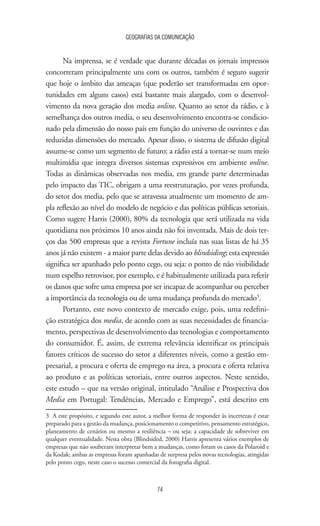 GEOGRAFIAS DA COMUNICAÇÃO
74
Na imprensa, se é verdade que durante décadas os jornais impressos
concorreram principalmente uns com os outros, também é seguro sugerir
que hoje o âmbito das ameaças (que poderão ser transformadas em opor-
tunidades em alguns casos) está bastante mais alargado, com o desenvol-
vimento da nova geração dos media online. Quanto ao setor da rádio, e à
semelhança dos outros media, o seu desenvolvimento encontra-se condicio-
nado pela dimensão do nosso país em função do universo de ouvintes e das
reduzidas dimensões do mercado. Apesar disso, o sistema de difusão digital
assume-se como um segmento de futuro; a rádio está a tornar-se num meio
multimídia que integra diversos sistemas expressivos em ambiente online.
Todas as dinâmicas observadas nos media, em grande parte determinadas
pelo impacto das TIC, obrigam a uma reestruturação, por vezes profunda,
do setor dos media, pelo que se atravessa atualmente um momento de am-
pla reflexão ao nível do modelo de negócio e das políticas públicas setoriais.
Como sugere Harris (2000), 80% da tecnologia que será utilizada na vida
quotidiana nos próximos 10 anos ainda não foi inventada. Mais de dois ter-
ços das 500 empresas que a revista Fortune incluía nas suas listas de há 35
anos já não existem - a maior parte delas devido ao blindsiding; esta expressão
significa ser apanhado pelo ponto cego, ou seja: o ponto de não visibilidade
num espelho retrovisor, por exemplo, e é habitualmente utilizada para referir
os danos que sofre uma empresa por ser incapaz de acompanhar ou perceber
a importância da tecnologia ou de uma mudança profunda do mercado3
.
Portanto, este novo contexto de mercado exige, pois, uma redefini-
ção estratégica dos media, de acordo com as suas necessidades de financia-
mento, perspectivas de desenvolvimento das tecnologias e comportamento
do consumidor. É, assim, de extrema relevância identificar os principais
fatores críticos de sucesso do setor a diferentes níveis, como a gestão em-
presarial, a procura e oferta de emprego na área, a procura e oferta relativa
ao produto e as políticas setoriais, entre outros aspectos. Neste sentido,
este estudo – que na versão original, intitulado “Análise e Prospectiva dos
Media em Portugal: Tendências, Mercado e Emprego”, está descrito em
3	 A este propósito, e segundo este autor, a melhor forma de responder às incertezas é estar
preparado para a gestão da mudança, posicionamento o competitivo, pensamento estratégico,
planeamento de cenários ou mesmo a resiliência – ou seja: a capacidade de sobreviver em
qualquer eventualidade. Nesta obra (Blindsided, 2000) Harris apresenta vários exemplos de
empresas que não souberam interpretar bem a mudanças, como foram os casos da Polaroid e
da Kodak; ambas as empresas foram apanhadas de surpresa pelos novas tecnologias, atingidas
pelo ponto cego, neste caso o sucesso comercial da fotografia digital.
 