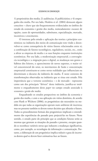 GEOGRAFIAS DA COMUNICAÇÃO
78
1) proprietários dos media; 2) audiências; 3) publicitários; e 4) empre-
gados dos media. Por seu lado, Hoskins et al. (2004) destacam alguns
conceitos – chave que são frequentemente evidenciados no âmbito do
estudo da economia e gestão dos media, nomeadamente: escassez de
opções, custo de oportunidades, substitutos, especialização, mercado,
incentivos e crescimento.
O interesse pelo estudo e aplicação das teorias e princípios eco-
nômicos na indústria dos meios de comunicação tem vindo a desen-
volver-se como consequência de vários fatores relacionados entre si;
a combinação de fatores tecnológicos, reguladores, sociais, etc., estão
a afetar as empresas de media e as suas funções enquanto instituições
econômicas. Por seu lado, a modernização empresarial, a convergên-
cia tecnológica e a migração para o digital, as mudanças nos gostos e
hábitos dos leitores, o aparecimento de novos suportes, o maior ní-
vel concorrencial do setor, os movimentos de fusão e concentração
empresarial constituem-se como novas realidades que influenciam ou
determinam o decurso da indústria do media. É neste contexto de
transformações observadas na indústria que se situa este estudo. Pela
importância que a vertente econômica – e de mercado - representa
como um dos principais “drivers” desta indústria, justifica-se total-
mente o enquadramento deste paper no campo estudo associado à
economia e gestão dos media.
Enquadrando os estudos prospectivos no âmbito da economia e
gestão dos media, e com a sua aplicação em vários domínios, de acordo
com Hank et Wichern (2006), os prognósticos são necessários na me-
dida em que todas as organizações operam num ambiente de incerteza;
mas no presente também se devem tomar decisões que afetarão o futuro.
Todos os procedimentos formais dos prognósticos implicam o entendi-
mento das experiências do passado para projectá-las no futuro. Neste
sentido, o estudo parte do princípio que as condições futuras serão as
mesmas que geraram as situações do passado e presente, excepto quan-
do se reconhece variáveis novas que induzem a mudanças significativas,
como, por exemplo, as tecnologias da informação e comunicação. Por-
tanto, a elaboração de um prognóstico implica reduzir o grau de incerte-
za dentro qual se devem fazer estimativas face ao futuro.
 