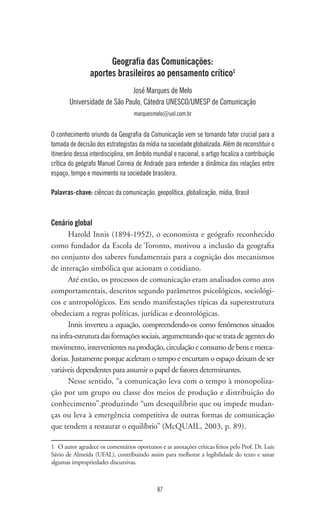 87
Geografia das Comunicações:
aportes brasileiros ao pensamento crítico1
José Marques de Melo
Universidade de São Paulo, Cátedra UNESCO/UMESP de Comunicação
marquesmelo@uol.com.br
O conhecimento oriundo da Geografia da Comunicação vem se tornando fator crucial para a
tomada de decisão dos estrategistas da mídia na sociedade globalizada. Além de reconstituir o
itinerário dessa interdisciplina, em âmbito mundial e nacional, o artigo focaliza a contribuição
crítica do geógrafo Manuel Correia de Andrade para entender a dinâmica das relações entre
espaço, tempo e movimento na sociedade brasileira.
Palavras-chave: ciências da comunicação, geopolítica, globalização, mídia, Brasil
Cenário global
Harold Innis (1894-1952), o economista e geógrafo reconhecido
como fundador da Escola de Toronto, motivou a inclusão da geografia
no conjunto dos saberes fundamentais para a cognição dos mecanismos
de interação simbólica que acionam o cotidiano.
Até então, os processos de comunicação eram analisados como atos
comportamentais, descritos segundo parâmetros psicológicos, sociológi-
cos e antropológicos. Em sendo manifestações típicas da superestrutura
obedeciam a regras políticas, jurídicas e deontológicas.
Innis inverteu a equação, compreendendo-os como fenômenos situados
nainfra-estruturadasformaçõessociais,argumentandoquesetratadeagentesdo
movimento, intervenientes na produção, circulação e consumo de bens e merca-
dorias. Justamente porque aceleram o tempo e encurtam o espaço deixam de ser
variáveis dependentes para assumir o papel de fatores determinantes.
Nesse sentido, “a comunicação leva com o tempo à monopoliza-
ção por um grupo ou classe dos meios de produção e distribuição do
conhecimento”.produzindo “um desequilíbrio que ou impede mudan-
ças ou leva à emergência competitiva de outras formas de comunicação
que tendem a restaurar o equilíbrio” (McQUAIL, 2003, p. 89).
1	 O autor agradece os comentários oportunos e as anotações críticas feitos pelo Prof. Dr. Luis
Sávio de Almeida (UFAL), contribuindo assim para melhorar a legibilidade do texto e sanar
algumas impropriedades discursivas.
 