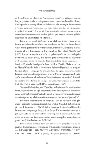 JOSÉ MARQUES DE MELO
89
do frontalmente ao ideário do “pensamento único”, os geógrafos ingleses
lançam questões fundamentais para revisar os postulados do neoliberalismo.
Contrapondo-se aos seguidores de Fukuyama, eles rechaçam ironicamente
o “fim da geografia”. Convocam seus pares para o exercício da “imaginação
geográfica” no sentido de resistir à homogeneização cultural, fortalecendo as
alternativas simultaneamente locais e globais, para ensejar “relações globais”
alicerçadas na “diversidade e na diferença”.
Esta e outras manifestações da comunidade acadêmica certamente in-
fluíram no ânimo dos estadistas que atenderam ao alerta do ícone alemão
Willy Brandt para formar a emblemática Comissão de Governança Global,
responsável pelo lançamento do livro-manifesto Our Global Neighborhood
(1995).Trata-se do ideário de uma “outra globalização”, não cimentada pelos
escombros do estado-nação, mas nutrida pela ação solidária da sociedade
civil. Contando com a participação de cinco estadistas latino-americanos – o
brasileiro Fernando Henrique Cardoso, o chileno Patricio Alwin, o mexica-
no Manuel Camacho Solis, o venezuelano Reinaldo Figueiredo e o uruguaio
Enrique Iglesias – esse grupo fez uma conclamação à paz e ao desarmamento.
Para dar fim ao mundo estigmatizado pelos troféus de “vencedores e derrota-
dos” e acenando com a bandeira do “desenvolvimento sustentável”, hasteada
no território firme da “boa vizinhança” e bafejado pelos ventos da “diversidade”
(CARLSON, Ingvar  RAMPHAL, Skridath, eds., 1995).
Tendo a cidade de San José, Costa Rica, sediado uma das reuniões desse
fórum, é possível que ele seja interpretado como uma espécie de nouvelle va-
gue da histórica Comissão MacBride, que ali se reuniu previamente, figurando
com destaque na agenda internacional, durante os estertores da “guerra fria”.
Refiro-me naturalmente ao programa “um só mundo e múltiplas
vozes”, alardeado pelos arautos da Nova Ordem Mundial da Comunica-
ção e da Informação - NOMIC. Sob a liderança de Sean MacBride, eles
fomentaram a esperança de reduzir as desigualdades econômicas entre os
países, criando mecanismos informativos capazes de instaurar fluxos bila-
terais norte-sul, mas fatalmente seriam atropelado pelos acontecimentos
posteriores à “queda do muro de Berlim”.
Esse episódio histórico teve seus antecedentes geopolíticos e os res-
pectivos desdobramentos geoculturais criticamente inventariados nos estu-
dos de PASQUALI (1991), MATTELART (1994), DOWNING (1996),
CASTELS (2003) e NOSTY (2005). Naquelas propostas da NOMIC
 