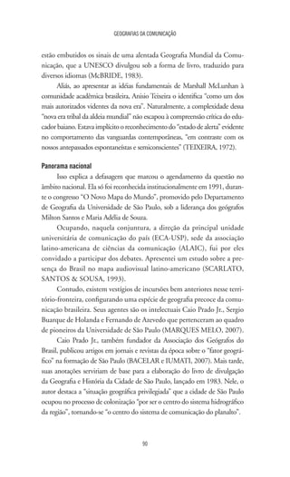 GEOGRAFIAS DA COMUNICAÇÃO
90
estão embutidos os sinais de uma alentada Geografia Mundial da Comu-
nicação, que a UNESCO divulgou sob a forma de livro, traduzido para
diversos idiomas (McBRIDE, 1983).
Aliás, ao apresentar as idéias fundamentais de Marshall McLunhan à
comunidade acadêmica brasileira, Anisio Teixeira o identifica “como um dos
mais autorizados videntes da nova era”. Naturalmente, a complexidade dessa
“nova era tribal da aldeia mundial” não escapou à compreensão crítica do edu-
cadorbaiano.Estavaimplícitooreconhecimentodo“estadodealerta”evidente
no comportamento das vanguardas contemporâneas, “em contraste com os
nossos antepassados espontaneístas e semiconscientes” (TEIXEIRA, 1972).
Panorama nacional
Isso explica a defasagem que marcou o agendamento da questão no
âmbito nacional. Ela só foi reconhecida institucionalmente em 1991, duran-
te o congresso “O Novo Mapa do Mundo”, promovido pelo Departamento
de Geografia da Universidade de São Paulo, sob a liderança dos geógrafos
Milton Santos e Maria Adélia de Souza.
Ocupando, naquela conjuntura, a direção da principal unidade
universitária de comunicação do país (ECA-USP), sede da associação
latino-americana de ciências da comunicação (ALAIC), fui por eles
convidado a participar dos debates. Apresentei um estudo sobre a pre-
sença do Brasil no mapa audiovisual latino-americano (SCARLATO,
SANTOS  SOUSA, 1993).
Contudo, existem vestígios de incursões bem anteriores nesse terri-
tório-fronteira, configurando uma espécie de geografia precoce da comu-
nicação brasileira. Seus agentes são os intelectuais Caio Prado Jr., Sergio
Buarque de Holanda e Fernando de Azevedo que pertenceram ao quadro
de pioneiros da Universidade de São Paulo (MARQUES MELO, 2007).
Caio Prado Jr., também fundador da Associação dos Geógrafos do
Brasil, publicou artigos em jornais e revistas da época sobre o “fator geográ-
fico” na formação de São Paulo (BACELAR e IUMATI, 2007). Mais tarde,
suas anotações serviriam de base para a elaboração do livro de divulgação
da Geografia e História da Cidade de São Paulo, lançado em 1983. Nele, o
autor destaca a “situação geográfica privilegiada” que a cidade de São Paulo
ocupou no processo de colonização “por ser o centro do sistema hidrográfico
da região”, tornando-se “o centro do sistema de comunicação do planalto”.
 