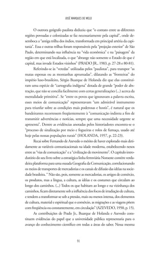JOSÉ MARQUES DE MELO
91
O outrora geógrafo paulista deduziu que “o contato entre as diferentes
regiões povoadas e colonizadas se faz necessariamente pela capital”, onde de-
semboca a “antiga trilha dos índios, transformada em principal artéria da capi-
tania”. Essa e outras trilhas foram responsáveis pela “projeção exterior” de São
Paulo, determinando sua influência na “vida econômica” e na “paisagem” da
região em que está localizada, o que “abrange não somente o Estado de que é
capital, mas invade Estados vizinhos” (PRADO JR., 1983, p. 27-28 e 80-81).
Referindo-se às “veredas” utilizadas pelos “paulistas”, para transpor “as
matas espessas ou as montanhas aprumadas”, dilatando as “fronteiras” do
império luso-brasileiro, Sérgio Buarque de Holanda diz que elas constituí-
ram uma espécie de “cartografia indígena” dotada de grande “poder de abs-
tração, que não se concilia facilmente com certas generalizações (...) acerca da
mentalidade primitiva”. Se “entre os povos que ignoravam a palavra escrita,
esses meios de comunicação” representavam “um admirável instrumento
para triunfar sobre as condições mais poderosas e hostis”, é natural que os
bandeirantes recorressem freqüentemente à “comunicação indireta a fim de
transmitir advertências e notícias, sempre que uma necessidade urgente se
apresenta”. Dentre as evidências anotadas pelos historiadores encontra-se o
“processo de sinalização por meio e fogueiras e rolos de fumaça, usado até
hoje pelas nossas populações rurais” (HOLANDA, 1957, p. 22-23).
Recai sobre Fernando de Azevedo o mérito de haver explorado mais deti-
damente as variáveis comunicacionais na idade moderna, estabelecendo nexos
entreas“viasdecomunicação”ea“civilizaçãodemovimento”.Ocapítulointro-
dutório do seu livro sobre a estratégica linha ferroviária Noroeste contém verda-
deiraplataformaparaumaousadaGeografiadaComunicação,correlacionando
osmeiosdetransportesdemercadoriaseoscanaisdedifusãodasidéiasnasocie-
dade brasileira. “ Não são, pois, somente as mercadorias, os artigos de comércio,
os produtos, mas a língua, a cultura, as idéias e os costumes que circulam ao
longo dos caminhos. (...) Todos os que habitam ao longo e na vizinhança dos
caminhos,ficamdiretamentesobainfluênciadosfocosdeirradiaçãodecultura,
e tendem a transformar-se sob a pressão, mais ou menos intensa, dos elementos
de cultura, material e espiritual que o comércio, as migrações e as viagens põem
com freqüência ou constantemente, em circulação” (AZEVEDO, 1950, p. 15).
As contribuições de Prado Jr., Buarque de Holanda e Azevedo cons-
tituem evidências do papel que a universidade pública representaria para o
avanço do conhecimento científico em todas a áreas do saber. Nessa mesma
 
