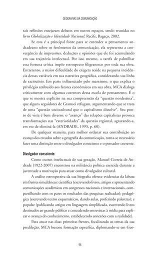 GEOGRAFIAS DA COMUNICAÇÃO
96
tais reflexões ensejaram debates em outros espaços, sendo reunidas no
livro Globalização e Identidade Nacional, Recife, Bagaço, 2002.
Se esta é a principal fonte para se entender o pensamento an-
dradeano sobre os fenômenos da comunicação, ela representa a con-
vergência de impressões, deduções e opiniões que ele foi acumulando
em sua trajetória intelectual. Por isso mesmo, a tarefa de palmilhar
essa fortuna crítica impõe retrospecto filigranesco por toda sua obra.
Entretanto, a maior dificuldade do exegeta reside na pequena incidên-
cia dessas variáveis em sua narrativa geográfica, considerando sua linha
de raciocínio. Em parte influenciado pelo marxismo, o que explica o
privilégio atribuído aos fatores econômicos em sua obra, MCA dialoga
criticamente com algumas correntes dessa escola de pensamento. É o
que se mostra explícito na sua compreensão da “questão nordestina”,
que alguns seguidores de Gramsci refugam, argumentando que se trata
de uma “questão sociocultural que o capitalismo dissolve”. Seu pon-
to de vista é bem diverso: o “avanço” das relações capitalistas provoca
transformações nas “exterioridades” da questão regional, agravando-a,
em vez de eliminá-la (ANDRADE, 1993, p. 60).
De qualquer maneira, para melhor ordenar sua contribuição ao
avanço dos estudos sobre a geografia da comunicação, torna-se necessário
fazer uma distinção entre o divulgador consciente e o pensador coerente.
Divulgador consciente
Como outros intelectuais de sua geração, Manuel Correia de An-
drade (1922-2007) encontrou na militância política exercida durante a
juventude a motivação para atuar como divulgador cultural.
A análise retrospectiva da sua biografia oferece evidencias da labuta
em frentes simultâneas: científica (escrevendo livros, artigos e apresentando
comunicações acadêmicas em congressos nacionais e internacionais, com-
partilhando com os pares os resultados das pesquisas realizadas); pedagó-
gica (escrevendo textos esquemáticos, dando aulas, proferindo palestras); e
popular (publicando artigos em linguagem simplificada, escrevendo livros
destinados ao grande público e concedendo entrevistas à mídia para expli-
car o avanço do conhecimento, estabelecendo conexões com a realidade).
Para atuar nas duas primeiras frentes, focalizando os temas da sua
predileção, MCA buscou formação específica, diplomando-se em Geo-
 