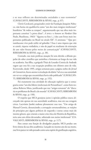 GEOGRAFIAS DA COMUNICAÇÃO
98
e os seus reflexos em determinadas sociedades e suas economias”
(CAVALCANTI, RIBEMBOIM  RIVAS, orgs., p. 67).
Clovis Cavalcanti, pesquisador senior da Fundação Joaquim Nabu-
co, não hesita em qualificá-lo como “um dos mais insignes intelectuais”
brasileiros “de todos os tempos”, argumentando que sua obra mais im-
portante constitui “a prova disso”. A terra e o homem no Nordeste (São
Paulo, Brasiliense, 1963) “ figurou na lista (...) dos cem livros mais im-
portantes publicados no Brasil no século XX”. E arremata: “ Que per-
nambucano vivo pode exibir tal galardão ? Essa é uma riqueza que não
se corrói, riqueza verdadeira, e não de papel ou resultante da reiteração
de um valor frouxo pelos meios de comunicação” (CAVALCANTI,
RIBEMBOIM  RIVAS, orgs., p. 38).
Contudo, sua mais profícua atuação foi sem dúvida a difusão po-
pular do saber científico que assimilou e formatou ao longo da sua vida
na academia. Sua filha, a geógrafa Thais de Lourdes Correia de Andrade
sugere que essa foi a sua ocupação predileta nos últimos anos de vida.
Escrevendo, desde 1995, artigos semanais para a página nobre do Jornal
do Commércio, ficava atento à circulação do diário “tal era a sua ansiedade
em ver se o artigo que encaminhara havia sido publicado” (CAVALCAN-
TI, RIBEMBOIM  RIVAS, orgs., p. 152).
Foi exatamente essa atividade de educação supletiva que o consa-
graria como “um dos líderes intelectuais de Pernambuco”, como bem res-
saltou Roberto Mota, justificando que nos “artigos semanais” ele “discu-
tia os problemas do Brasil e do mundo” (CAVALCANTI, RIBEMBOIM
 RIVAS, orgs., p. 150).
O respeito que MCA granjeou junto à opinião pública estava ali-
cerçado não apenas em sua autoridade acadêmica, mas em sua coragem
cívica. Lucivânio Jatobá endossa plenamente essa tese. “Um artigo de
Manuel Correia, denunciando a corrupção estruturadíssima, as traições
de princípios por alguns políticos de esquerda e outras coisas mais do
mesmo gênero, que criaram a maior crise ética da História da República,
teria uma um efeito devastador, sobretudo nos meios intelectuais” (CA-
VALCANTI, RIBEMBOIM  RIVAS, orgs., p. 117).
Para coroar essa função de divulgador popular, MCA produz um
livro-síntese da sua obra acadêmica. Lançado no mesmo ano da sua morte,
esse livro parece ter sido pensado como uma espécie de gratificação cognitiva,
 