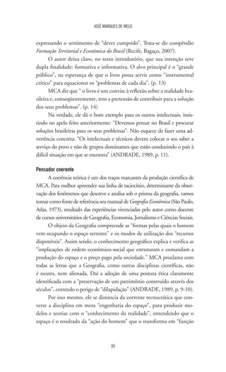 JOSÉ MARQUES DE MELO
99
expressando o sentimento de “dever cumprido”. Trata-se do compêndio
Formação Territorial e Econômica do Brasil (Recife, Bagaço, 2007).
O autor deixa claro, no texto introdutório, que sua intenção teve
dupla finalidade: formativa e informativa. O alvo principal é o “grande
público”, na esperança de que o livro possa servir como “instrumental
crítico” para equacionar os “problemas de cada dia”. (p. 13)
MCA diz que “ o livro é um convite à reflexão sobre a realidade bra-
sileira e, conseqüentemente, tem a pretensão de contribuir para a solução
dos seus problemas”. (p. 14)
Na verdade, ele dá o bom exemplo para os outros intelectuais, insis-
tindo no apelo feito anteriormente: “Devemos pensar no Brasil e procurar
soluções brasileiras para os seus problemas”. Não esquece de fazer uma ad-
vertência concreta: “Os intelectuais e técnicos devem colocar o seu saber a
serviço do povo e não de grupos dominantes que estão conduzindo o país à
difícil situação em que se encontra” (ANDRADE, 1989, p. 11).
Pensador coerente
A coerência teórica é um dos traços marcantes da produção científica de
MCA. Para melhor apreender sua linha de raciocínio, determinante da obser-
vação dos fenômenos que descreve e analisa sob o prisma da geografia, vamos
tomar como fonte de referência seu manual de Geografia Econômica (São Paulo,
Atlas, 1973), resultado das experiências vivenciadas pelo autor como docente
de cursos universitários de Geografia, Economia, Jornalismo e Ciências Sociais.
O objeto da Geografia compreende as “formas pelas quais o homem
vem ocupando o espaço terrestre” e os modos de utilização dos “recursos
disponíveis”. Assim sendo, o conhecimento geográfico explica e verifica as
“implicações de ordem econômico-social que estruturam e comandam a
produção do espaço e o preço pago pela sociedade.” MCA proclama com
todas as letras que a Geografia, como outras disciplinas científicas, não
é neutra, nem alienada. Daí a adoção de uma postura ética claramente
identificada com a “preservação de um patrimônio construído através dos
séculos”, correndo o perigo de “dilapidação” (ANDRADE, 1989, p. 9-10).
Por isso mesmo, ele se distancia da corrente tecnocrática que con-
verte a disciplina em mera “engenharia do espaço”, para produzir mo-
delos e teorias com o “conhecimento da realidade”, entendendo que o
espaço é o resultado da “ação do homem” que o transforma em “função
 