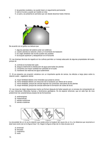 2. las grandes ciudades y se puede hacer un seguimiento permanente
3. todo el mundo y puede ser medido en días
4. un país y se presenta en períodos que van desde decenios hasta milenios
9.
De acuerdo con el gráfico se deduce que
1. algunos planetas del sistema solar son esféricos
2. nuestro planeta es redondo y tiene un movimiento de traslación
3. los viajes alrededor del mundo pueden ser posibles
4. los buques aparecen y desaparecen en el horizonte
10. Las diversas técnicas de regadío en los cultivos permiten un manejo adecuado de algunas propiedades del suelo,
porque sé
A. controla la humedad del suelo
B. asegura totalmente la distribución de agua para todas las plantas
C. concentra una mayor cantidad de nutrientes en el suelo
D. mantienen las reservas de agua subterránea
11. Si se presenta una erupción volcánica con un importante aporte de ceniza, los efectos a largo plazo sobre la
relación suelo - vegetación serían
A. mayor fertilidad debido a los minerales que posee la ceniza
B. menor fertilidad debido a la reducción de la insolación por efecto de la ceniza
C. menor fertilidad, porque las cenizas taponan los conductos vasculares de las plantas
D. mayor fertilidad, porque las cenizas estimulan la formación de nubes de lluvia
12. Las rocas de origen deposiciones marino se forman después de haber pasado por un proceso de compactación en
el que interactúan diferentes fuerzas y fenómenos geológicos. Es de esperar entonces, que en este tipo de roca
predominen las características propias de las formaciones
A. sedimentarias
B. metamórficas
C. estrato-volcánicas
D. estrato-cristalinas
13.
La sinuosidad de un río es la relación que existe entre la longitud del cauce de un río y la distancia que recorrería si
éste fuera recto (ver en la figura línea 1-2). Según la figura el tipo de río más sinuoso es el
A. torrencial
B. trenzado
C. meándrico
D. recto
14.
 