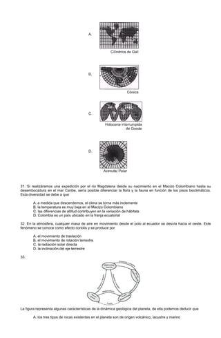 31. Si realizáramos una expedición por el río Magdalena desde su nacimiento en el Macizo Colombiano hasta su
desembocadura en el mar Caribe, sería posible diferenciar la flora y la fauna en función de los pisos bioclimáticos.
Esta diversidad se debe a que
A. a medida que descendemos, el clima se torna más inclemente
B. la temperatura es muy baja en el Macizo Colombiano
C. las diferencias de altitud contribuyen en la variación de hábitats
D. Colombia es un país ubicado en la franja ecuatorial
32. En la atmósfera, cualquier masa de aire en movimiento desde el polo al ecuador se desvía hacia el oeste. Este
fenómeno se conoce como efecto coriolis y se produce por
A. el movimiento de traslación
B. el movimiento de rotación terrestre
C. la radiación solar directa
D. la inclinación del eje terrestre
33.
La figura representa algunas características de la dinámica geológica del planeta, de ella podemos deducir que
A. los tres tipos de rocas existentes en el planeta son de origen volcánico, lacustre y marino
 