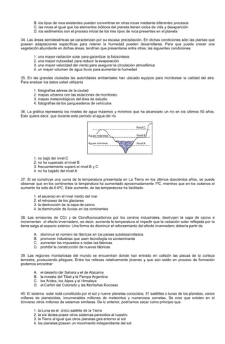 B. los tipos de roca existentes pueden convertirse en otras rocas mediante diferentes procesos
C. las rocas al igual que los elementos bióticos del planeta tienen ciclos de vida y desaparición
D. los sedimentos son el proceso inicial de los tres tipos de roca presentes en el planeta
34. Las áreas semidesérticas se caracterizan por su escasa precipitación. En dichas condiciones sólo las plantas que
poseen adaptaciones específicas para retener la humedad pueden desarrollarse. Para que pueda crecer una
vegetación abundante en dichas áreas, tendrían que presentarse entre otras, las siguientes condiciones
1. una mayor radiación solar para garantizar la fotosíntesis
2. una mayor nubosidad para reducir la evaporación
3. una mayor velocidad del viento para asegurar la circulación atmosférica
4. un mayor volumen de agua lluvia para aumentar la humedad
35. En las grandes ciudades las autoridades ambientales han ubicado equipos para monitorear la calidad del aire.
Para analizar los datos usted utilizaría
1. fotografías aéreas de la ciudad
2. mapas urbanos con las estaciones de monitoreo
3. mapas meteorológicos del área de estudio
4. fotografías de los parqueaderos de vehículos
36. La gráfica representa los niveles de agua máximos y mínimos que ha alcanzado un río en los últimos 50 años.
Esto quiere decir, que durante este período el agua del río
1. no bajó del nivel C
2. no ha superado el nivel B
3. frecuentemente superó el nivel B y C
4. no ha bajado del nivel A
37. Si se construye una curva de la temperatura presentada en La Tierra en los últimos doscientos años, se puede
observar que en los continentes la temperatura ha aumentado aproximadamente 1ºC, mientras que en los océanos el
aumento ha sido de 0.6ºC. Este aumento, de las temperaturas ha facilitado
1. el ascenso en el nivel medio del mar
2. el retroceso de los glaciares
3. la destrucción de la capa de ozono
4. la disminución de lluvias en los continentes
38. Las emisiones de CO2 y de Clorofluorocarbonos por los centros industriales, destruyen la capa de ozono e
incrementan el efecto invernadero, es decir, aumenta la temperatura al impedir que la radiación solar reflejada por la
tierra salga al espacio exterior. Una forma de disminuir el reforzamiento del efecto invernadero debería partir de
A. disminuir el número de fábricas en los países subdesarrollados
B. promover industrias que usen tecnología no contaminante
C. aumentar los impuestos a todas las fabricas
D. prohibir la construcción de nuevas fábricas
39. Las regiones montañosas del mundo se encuentran donde han entrado en colisión las placas de la corteza
terrestre, produciendo pliegues. Entre los relieves relativamente jóvenes y que aún están en proceso de formación
podemos encontrar
A. el desierto del Sahara y el de Atacama
B. la meseta del Tibet y la Pampa Argentina
C. los Andes, los Alpes y el Himalaya
D. el Cañón del Colorado y las Montañas Rocosas
40. El sistema solar está constituido por el sol y nueve planetas conocidos, 31 satélites o lunas de los planetas, varios
millares de planetoides, innumerables millones de meteoritos y numerosos cometas. Se cree que existen en el
Universo otros millones de sistemas similares. De lo anterior, podríamos sacar como principio que
1. la Luna es el único satélite de la Tierra
2. la vía láctea posee otros sistemas parecidos al nuestro
3. la Tierra al igual que otros planetas gira entorno al sol
4. los planetas poseen un movimiento independiente del sol
 