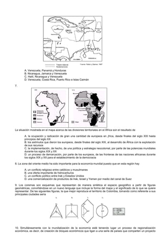 A. Venezuela, Panamá y Honduras
B. Nicaragua, Jamaica y Venezuela
C. Haití, Nicaragua y Venezuela
D. Venezuela, Costa Rica, Puerto Rico e Islas Caimán
7.
La situación mostrada en el mapa acerca de las divisiones territoriales en el África son el resultado de
A. la ocupación y radicación de gran una cantidad de europeos en ¡frica, desde finales del siglo XIX hasta
principios del siglo XX
B. los estímulos que dieron los europeos, desde finales del siglo XIX, al desarrollo de África con la explotación
de sus recursos
C. la implementación, de hecho, de una política y estrategia neocolonial, por parte de las potencias mundiales
durante los siglos XIX y XX
D. un proceso de demarcación, por parte de los europeos, de las fronteras de las naciones africanas durante
los siglos XIX y XX para el establecimiento de la democracia
8. La zona del oriente medio ha sido importante para la economía mundial puesto que en esta región hay
A. un conflicto religioso entre católicos y musulmanes
B. una oferta importante de hidrocarburos
C. un conflicto político entre Irak y Estados Unidos
D. una comercialización de productos de Irak, Israel y Yemen por medio del canal de Suez
9. Los coremas son esquemas que representan de manera sintética el espacio geográfico a partir de figuras
geométricas, convirtiéndose en un nuevo lenguaje que incluye la forma del mapa y el significado de lo que se quiere
representar. De las siguientes figuras, la que mejor reproduce el territorio de Colombia, tomando como referente a sus
principales ciudades sería
10. Simultáneamente con la mundialización de la economía esté teniendo lugar un proceso de regionalización
económica, es decir, de creación de bloques económicos que ligan a una serie de países que comparten un proyecto
 