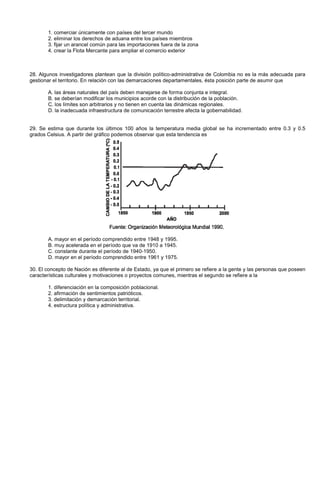 1. comerciar únicamente con países del tercer mundo
2. eliminar los derechos de aduana entre los países miembros
3. fijar un arancel común para las importaciones fuera de la zona
4. crear la Flota Mercante para ampliar el comercio exterior
28. Algunos investigadores plantean que la división político-administrativa de Colombia no es la más adecuada para
gestionar el territorio. En relación con las demarcaciones departamentales, ésta posición parte de asumir que
A. las áreas naturales del país deben manejarse de forma conjunta e integral.
B. se deberían modificar los municipios acorde con la distribución de la población.
C. los límites son arbitrarios y no tienen en cuenta las dinámicas regionales.
D. la inadecuada infraestructura de comunicación terrestre afecta la gobernabilidad.
29. Se estima que durante los últimos 100 años la temperatura media global se ha incrementado entre 0.3 y 0.5
grados Celsius. A partir del gráfico podemos observar que esta tendencia es
A. mayor en el período comprendido entre 1948 y 1995.
B. muy acelerada en el período que va de 1910 a 1945.
C. constante durante el período de 1940-1950.
D. mayor en el período comprendido entre 1961 y 1975.
30. El concepto de Nación es diferente al de Estado, ya que el primero se refiere a la gente y las personas que poseen
características culturales y motivaciones o proyectos comunes, mientras el segundo se refiere a la
1. diferenciación en la composición poblacional.
2. afirmación de sentimientos patrióticos.
3. delimitación y demarcación territorial.
4. estructura política y administrativa.
 