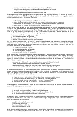 1. el antiguo continente ha sido mas afectado por sismos que América
2. los países que están sobre la costa Pacifica son muy afectados por sismos
3. en Europa hay menor incidencia de sismos que en Latinoamérica
4. al interior de los continentes la incidencia sísmica es nula
33. El volcán Popocatepetl entro en actividad en diciembre de 1994, después de mas de 70 años de no hacerlo, e
incremento su actividad en 1996. Según algunos estudiosos, antes de este periodo, la ultima gran erupción ocurrió en
el siglo IX. Lo anterior lleva a concluir que este volcán
1. ha tenido algunos periodos en los que ha hecho erupción
2. puede considerarse como activo histórico, pues existen evidencias de erupciones pasadas
3. no representa un grave peligro, pues su actividad actual puede considerarse como mínima
4. pueden entrar en erupción al mismo tiempo que volcanes cercanos
34. En 1985 el volcán Nevado del Ruiz tuvo una gran erupción después de 138 años de relativa calma, ocasionando
un flujo de lodo que termino con la vida de mas de 20 mil personas. En el mundo algunas de las más violentas
erupciones volcánicas se han registrado en el Monte Etna, que en el año 1169 mato a 15 mil personas y en 1669 a
otras 20 mil. Sin embargo, la peor erupción ha sido la del Krakatoa, que en 1883 provoco la muerte de 35 mil
personas. Para disminuir catástrofes de este tipo, los geólogos proponen
1. elaborar estudios técnicos y prevenir riesgos
2. no habitar en las zonas de alto riesgo
3. dejar que los volcanes cumplan sus ciclos
4. confiar firmemente en las creencias de los habitantes
35. Para algunos investigadores, "el municipio" en Colombia no existe mas allá de su materialidad territorial,
simplemente es el lugar en el cual solo se dan funciones productivas y en donde hay una determinada manipulación
del poder político y económico, ámbitos de los cuales el ciudadano esta muy distante. Esto indica que para los
ciudadanos el municipio es principalmente
1. un ámbito eminentemente espacial
2. un espacio de actividades económicas
3. un lugar de encuentro ciudadano
4. una construcción histórica de la sociedad
36. El desordenado proceso de urbanización posterior a los años 40 y la crisis económica internacional, impidieron en
parte que el municipio fuese el forjador de la ciudad colombiana contemporánea. Según algunos sociólogos,
fenómenos como la violencia y la planeación urbana la critica y extranjerizante funcionaron sobre la base de la
separación entre el ciudadano y su espacio inmediato y finalmente el municipio no se proyecto en la constitución de
estas ciudades porque sé
1. desaprovecho el desarrollo económico internacional que aceleraba la urbanización
2. limito la intervención del Estado simplemente a funciones sociales
3. asimilaron modelos foráneos de desarrollo urbano que desconocían el ámbito local
4. desconoció la participación de los ciudadanos en la construcción de la ciudad
37. El desarrollo económico en la mayoría de los países latinoamericanos es limitado, debido principalmente a su
escasa producción industrial. De esta forma, la baja inversión de capital en la industria, aumenta su dependencia
frente a las grandes transnacionales. En este contexto, una de las razones que más ha influido en el bajo crecimiento
industrial de América Latina esta relacionada con
A. el elevado numero de la población infantil y juvenil que no esta en edad de trabajar
B. su histórica dependencia económica a los sistemas de producción agrarios
C. la inexistencia de técnicos especializados y de mano de obra calificada
D. la absorción de gran parte de la población a economías informales
38. América es un continente alargado, motivo por el cual posee territorios en todas las latitudes del globo terrestre, a
excepción de la zona polar del sur, porque
A. su masa continental tiende a concentrarse hacia el norte
B. el océano Antártico permanece congelado permanentemente
C. la actividad volcánica de los Andes no permite la conexión con el polo
D. en la zona polar austral no existen masas continentales
39. La Tierra realiza un movimiento de rotación en dirección occidente-oriente, en torno a una línea imaginaria llamada
Eje Terrestre. Esta situación hace que el área iluminada cambie según el lugar en el que se halle la superficie de La
Tierra con respecto al Sol, permitiendo
A. las diferencias de los husos horarios
B. las diferentes estaciones
C. la división del año en 365 días
D. la división del día en 24 horas
40. El sistema de transporte publico urbano en nuestro país presenta problemas de congestión que son causados en
parte por la mala planificación y funcionamiento de la malla vial. Al respecto, una solución efectiva podría centrarse en
 