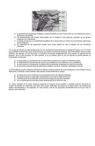 A. la existencia de resguardos indígenas y áreas petroleras en una misma zona no es impedimento para la
explotación de petróleo
B. los planteamientos del Estado relacionados con el respecto a las prácticas culturales de los grupos
indígenas son irrelevantes
C. al interés económico y la estabilidad energética de la nación está por encima de los intereses particulares
de los indígenas
D. los habitantes de los resguardos pueden tener mejor calidad de vida si trabajan con las compañías
petroleras
15. La red de Internet se está constituyendo en una importante herramienta para el trabajo en equipo y en un medio
que posibilita la interacción social entre personas que pueden encontrarse distantes. Esta interrelación social se hace
evidente, por ejemplo, en las reuniones y encuentros de grupos antiglobalización que resisten de algunas de las
políticas de la Unión Europea. En este contexto, y en un análisis sobre el uso de Internet se podría plantear su
importancia mundial para
A. la organización y coordinación de los movimientos sociales que surgen en diferentes países
B. el surgimiento de asociaciones de vecinos que protestan por sus derechos como ciudadanos
C. la comunicación y socialización de ideas entre las personas conectadas a la red de una ciudad
D. el encuentro entre personas de diferentes ciudades, que tienen intereses y afinidades comunes
16. Para algunos grupos indígenas bolivianos la idea de erradicar cultivos de coca constituye en una violación de sus
tradiciones y creencias. Ellos sustentan esta posición fundamentalmente, porque
A. el cultivo de coca se constituye e una importante fuente de ingresos familiares
B. la hoja de coca es un adecuado complemento como para su dieta alimenticia
C. la erradicación es considerada como la primera etapa de expulsión territorial
D. en su cosmovisión la coca hace parte fundamental de su forma de vida
17. Como resultado de la fuerte influencia española, la mayoría de los pueblos o ciudades andinas conservan el
modelo de trazado en cuadrícula, que tiene como centro ordenador del espacio a la plaza mayor, las instituciones
político administrativas y las religiosas. En este sentido, cuál de las siguientes representaciones es la que más se
ajusta a esta afirmación,
 
