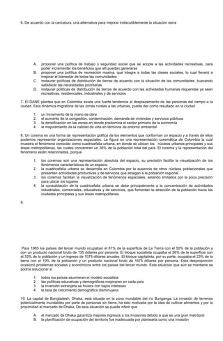 6. De acuerdo con la caricatura, una alternativa para mejorar indiscutiblemente la situación sería
A. proponer una política de trabajo y seguridad social que se acople a las actividades recreativas, para
poder incrementar los beneficios que allí puedan generarse
B. proponer una política de recreación masiva, que integre a todas las clases sociales, lo cual llevará a
mejorar el bienestar de todas las comunidades
C. instaurar políticas de distribución de tierras de acuerdo con la situación de las comunidades, buscando
satisfacer las necesidades prioritarias
D. instaurar políticas de distribución de tierras de acuerdo con las actividades humanas requeridas ya sean
recreativas, residenciales, industriales y de servicios
7. El DANE plantea que en Colombia existe una fuerte tendencia al desplazamiento de las personas del campo a la
ciudad. Esta dinámica migratoria de las zonas rurales a las urbanas, puede dar como resultado en la ciudad
1. un incremento de la mano de obra
2. el aumento de la congestión, contaminación, demanda de viviendas y servicios públicos
3. la densificación en las zonas en donde predomina el sector primario de la economía
4. el mejoramiento de la calidad de vida en términos de entorno ambiental
8. Un corema es una forma de representación gráfica de los elementos que conforman un espacio y a través de ellos
podemos representar organizaciones espaciales. La figura es una representación coremática de Colombia la cual
muestra el fenómeno conocido como cuadricefalia urbana, en donde se ubican los núcleos urbanos principales y sus
áreas metropolitanas, las cuales concentran un 36% de la población total del país. El corema y la representación del
fenómeno están relacionadas, porque
1. los coremas son una representación absoluta del espacio, su precisión facilita la visualización de los
fenómenos característicos de un espacio
2. la cuadricefalia urbana se desarrolla en Colombia por la ausencia de otros núcleos poblacionales que
presenten actividades productivas y de servicios que atraigan a la población regional
3. los coremas facilitan la visualización de fenómenos espaciales, estando limitados por la poca precisión
para ubicar los lugares
4. la consolidación de la cuadricefalia urbana se debe principalmente a la concentración de actividades
industriales, comerciales, educativas y de servicios, que fomentan la atracción de la población hacia las
ciudades principales y sus áreas metropolitanas
9.
Para 1965 los países del tercer mundo ocupaban el 81% de la superficie de La Tierra con el 50% de la población y
con un producto nacional bruto de 135 dólares por persona. El bloque socialista ocupaba el 26% de la superficie con
el 33% de la población y un ingreso de 1075 dólares anuales. El bloque capitalista, por su parte, ocupaba el 23% de la
tierra con el 19% de la población y un producto nacional bruto de 1675 dólares por persona. Esta desproporción
ocasionó problemas sociales y económicos entre los países del tercer mundo. Esta situación que aún se mantiene se
podría solucionar sí
1. todos los países asumieran el modelo socialista
2. las políticas educativas y demográficas mejoraran en cada país
3. la inversión extranjera se hiciera con bajos intereses
4. la tasa de crecimiento demográfica disminuyera
10. La capital de Bangladesh, Dhaka, está situada en la zona inundable del río Buriganga. La invasión de terrenos
potencialmente inundables por parte de personas sin tierra, ha sido motivada por la idea de cultivar alimentos y por la
proximidad al mercado de Dhaka. De esta situación se puede inferir que
A. el mercado de Dhaka garantiza mejores ingresos a los invasores debido a que es una gran metrópoli
B. la planificación de ocupación del territorio fue inadecuada por plantearla como una invasión
 