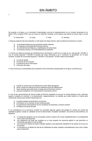 SIN ÁMBITO
1.
.
De acuerdo a la figura, si un pronóstico meteorológico anuncia el desplazamiento de un huracán localizado en la
latitud 15ºN y longitud 75ºW, que se mueve en dirección noroeste, es de esperar que afecte en primer lugar a la isla
de
A. Puerto Rico B. Cuba C. Haití D. Jamaica
2. Algunas regiones del país presentan un alto grado de riesgo sísmico, éste se determina teniendo en cuenta
A. la densidad poblacional que presentan dichas regiones
B. la magnitud e intensidad del fenómeno telúrico
C. las características litológicas y edafológicas de estas áreas
D. la amenaza sísmica y la vulnerabilidad de la población
3. Cuando se realiza el proceso de transferencia de información a partir de un mapa en es- cala grande 1:20.000, a
uno en escala pequeña 1:100.000 el tamaño del mapa disminuye y la in- formación se generaliza. En el caso
contrario, al pasar de una escala pequeña 1:100.000, a una grande 1:20.000, debe incrementarse
A. el nivel de detalle
B. el tamaño de los símbolos
C. la pertinencia de la información
D. el tamaño del mapa
4. Para minimizar la vulnerabilidad de la población ante el fenómeno representado en la figura, se tendría que
A. impedir la construcción de edificaciones sobre fallas geológicas
B. hacer cumplir los criterios de sismo resistencia para las edificaciones
C. hacer estudios para determinar el riesgo ante el fenómeno sísmico
D. evacuar la población con anterioridad al movimiento sísmico
5. Una de las características del actual modelo económico capitalista es que por su propia dinámica crea y destruye
lugares, mediante la inversión y la desinversión, respectivamente. La variable que usted tendría en cuenta para
comprender este proceso estaría relacionada con
A. la política estatal de planificación económica
B. la limitación en la inversión de las multinacionales
C. la organización administrativa de los ministerios de hacienda y comercio exterior
D. la balanza comercial del país
6. La competencia en la economía mundial ha convertido algunos lugares del planeta en centros de control del
capitalismo global, a estas lo- calidades se les ha denominado "ciudades mundiales". De continuar esta dinámica, se
esperaría
A. un desarrollo igualitario de los principales centros urbanos del mundo estableciéndose la competitividad
como criterio del desarrollo
B. una integración de todas las ciudades en un solo proyecto de economía global lo cual permitiría un
crecimiento equitativo a nivel mundial
C. una autonomía relativa de estas ciudades respecto a las decisiones estatales de los países en los que se
encuentran
D. un aumento en la calidad de vida de los habitantes de estas ciudades consolidándose como único criterio
para el desarrollo
 